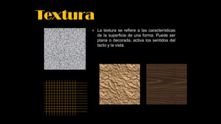 Textura
 La textura se refiere a las características
de la superficie de una forma. Puede ser
plana o decorada, activa los sentidos del
tacto y la vista.
 