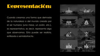 Cuando creamos una forma que derivada
de la naturaleza o del mundo creado por
el ser humano (una mesa, un avión, etc.),
es representativa, es decir, representa algo
que observamos. Ésta puede ser realista,
estilizada o semiabstracta.
Representación:
 