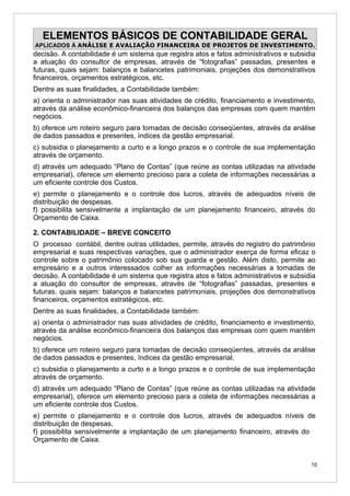 ELEMENTOS BÁSICOS DE CONTABILIDADE GERAL
APLICADOS À ANÁLISE E AVALIAÇÃO FINANCEIRA DE PROJETOS DE INVESTIMENTO.
decisão. A contabilidade é um sistema que registra atos e fatos administrativos e subsidia
a atuação do consultor de empresas, através de “fotografias” passadas, presentes e
futuras, quais sejam: balanços e balancetes patrimoniais, projeções dos demonstrativos
financeiros, orçamentos estratégicos, etc.
Dentre as suas finalidades, a Contabilidade também:
a) orienta o administrador nas suas atividades de crédito, financiamento e investimento,
através da análise econômico-financeira dos balanços das empresas com quem mantém
negócios.
b) oferece um roteiro seguro para tomadas de decisão conseqüentes, através da análise
de dados passados e presentes, índices da gestão empresarial.
c) subsidia o planejamento a curto e a longo prazos e o controle de sua implementação
através de orçamento.
d) através um adequado “Plano de Contas” (que reúne as contas utilizadas na atividade
empresarial), oferece um elemento precioso para a coleta de informações necessárias a
um eficiente controle dos Custos.
e) permite o planejamento e o controle dos lucros, através de adequados níveis de
distribuição de despesas.
f) possibilita sensivelmente a implantação de um planejamento financeiro, através do
Orçamento de Caixa.

2. CONTABILIDADE – BREVE CONCEITO
O processo contábil, dentre outras utilidades, permite, através do registro do patrimônio
empresarial e suas respectivas variações, que o administrador exerça de forma eficaz o
controle sobre o patrimônio colocado sob sua guarda e gestão. Além disto, permite ao
empresário e a outros interessados colher as informações necessárias a tomadas de
decisão. A contabilidade é um sistema que registra atos e fatos administrativos e subsidia
a atuação do consultor de empresas, através de “fotografias” passadas, presentes e
futuras, quais sejam: balanços e balancetes patrimoniais, projeções dos demonstrativos
financeiros, orçamentos estratégicos, etc.
Dentre as suas finalidades, a Contabilidade também:
a) orienta o administrador nas suas atividades de crédito, financiamento e investimento,
através da análise econômico-financeira dos balanços das empresas com quem mantém
negócios.
b) oferece um roteiro seguro para tomadas de decisão conseqüentes, através da análise
de dados passados e presentes, índices da gestão empresarial.
c) subsidia o planejamento a curto e a longo prazos e o controle de sua implementação
através de orçamento.
d) através um adequado “Plano de Contas” (que reúne as contas utilizadas na atividade
empresarial), oferece um elemento precioso para a coleta de informações necessárias a
um eficiente controle dos Custos.
e) permite o planejamento e o controle dos lucros, através de adequados níveis de
distribuição de despesas.
f) possibilita sensivelmente a implantação de um planejamento financeiro, através do
Orçamento de Caixa.


                                                                                        10
 