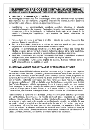 ELEMENTOS BÁSICOS DE CONTABILIDADE GERAL
APLICADOS À ANÁLISE E AVALIAÇÃO FINANCEIRA DE PROJETOS DE INVESTIMENTO.

3.2. USUÁRIOS DA INFORMAÇÃO CONTÁBIL
As informações contábeis não têm sua utilização restrita aos administradores e gerentes
das empresas, mas se estendem a um público relativamente extenso. Entre os possíveis
consumidores dos relatórios contábeis, podemos mencionar:

•   Investidores – os demonstrativos contábeis permitem identificar a situação
    econômico-financeira da empresa. Evidenciam também sua capacidade de gerar
    lucros e sua política de distribuição de dividendos. Assim, colocam à disposição do
    investidor informações importantes, para escolha da melhor alternativa de
    investimento.

•   Fornecedores de bens e serviços a crédito – através da análise financeira dos
    balanços das empresas clientes.
•   Bancos e instituições financeiras – utilizam os relatórios contábeis para aprovar
    empréstimos e financiamentos e estabelecer limites de crédito.
•   Governo – os demonstrativos contábeis são a fonte para o cálculo dos valores dos
    tributos cobrados pelo governo. Fornecem dados importantes para efeito estatístico,
    objetivando dimensionar e orientar o crescimento da produção da economia.
•   Sindicatos - buscam nas informações contábeis o nível de produtividade da empresa/
    setor produtivo, dado esse básico nas negociações de reajuste salarial.
•   Outros interessados - funcionários, órgãos de classes, diversos institutos como a
    CVM, o Banco Central e o público em geral.

3.3. DESENVOLVIMENTO DOS SISTEMAS DE INFORMAÇÕES CONTÁBEIS

O estudo da Contabilidade iniciou-se em data bem mais antiga do que as dos registros
formais disponíveis. Todavia, o primeiro grande marco deu-se entre os séculos XIII e XIV
da nossa era, vinculado a fatos históricos como: comércio com as Índias, surgimento da
burguesia, Renascimento, mercantilismo etc. Esses experimentos vieram a se consolidar
com o trabalho elaborado ou divulgado pelo frade franciscano Luca Pacioli, que publicou
em Veneza, na Itália, em 1494, um tratado sobre Contabilidade, conhecido como Método
das Partidas Dobradas, método que naquela época já era empregado por, pelo menos,
duas empresas de Veneza, a partir de conhecimentos algébricos trazidos para aquela
cidade da Europa pelos árabes. Nasce, a partir desse trabalho, a Escola Italiana de
Contabilidade, que manteve sua hegemonia no cenário mundial até o início deste século.

Posteriormente, a Inglaterra e os Estados Unidos desenvolveram estudos e pesquisas
em Contabilidade, disseminados no mundo ocidental pelas empresas de auditoria
sediadas naqueles países. Os Estados Unidos, notadamente após a Depressão de 1929,
tornaram-se o maior centro de geração do conhecimento contábil, em virtude de sua
ascensão cultural e econômica e do crescimento do mercado de capitais, que exige,
continuamente, informações mais precisas das empresas que negociam títulos nas
Bolsas de Valores. A presença marcante da Auditoria nos Estados Unidos e a atuação
decisiva do Instituto dos Contadores Públicos Americanos contribuíram para solidificar a
Escola Contábil Americana, que domina o contexto contábil da atualidade.




                                                                                      12
 