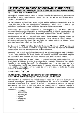 ELEMENTOS BÁSICOS DE CONTABILIDADE GERAL
APLICADOS À ANÁLISE E AVALIAÇÃO FINANCEIRA DE PROJETOS DE INVESTIMENTO.
3.3.1. A CONTABILIDADE NO BRASIL
A divulgação sistematizada no Brasil da Escola Européia de Contabilidade, notadamente
a italiana e a alemã, deu-se com a criação, em 1902, da Escola de Comércio Álvaro
Penteado, em São Paulo.
Em 1940, durante o governo de Getúlio Vargas, através do Decreto-Lei numero 2627, de
26 de setembro, surge uma das primeiras experiências globais do funcionamento das
sociedades anônimas e, no que coubesse, dos outros tipos de empresas.

A inauguração da Faculdade de Economia e Administração da USP, em 1946, o advento
das multinacionais anglo-americanas e, conseqüentemente, a atuação das empresas de
auditoria originárias dos países-sede, introduz no Brasil a Escola Contábil Americana.
Posteriormente, em 1972, a Circular 197 do Banco Central do Brasil amplia o domínio da
Escola de Contabilidade Americana no ensino e prática do conhecimento contábil. O
advento da Lei 6.404/76 (Lei das S.A.) aprofunda e consagra a influência daquela Escola
nos procedimentos contábeis em vigor no País.

Em dezembro de 1976, é criada a Comissão de Valores Mobiliários – CVM, que assume
as funções de disciplinar e fiscalizar a atuação das empresas, no mercado de capitais
(atribuição até então de responsabilidade do Banco Central).
Embora a Lei 6.404/76 seja conhecida como Lei das Sociedades por Ações, o Decreto-
Lei nº 1.598, instituído em 1977, acatou os critérios contábeis constantes daquele
dispositivo legal e os estendeu às demais pessoas jurídicas domiciliadas no País.
A filosofia que serviu e serve de suporte a todo esse conjunto de aprimoramentos é a de
proporcionar avançadas técnicas de preparação de relatórios financeiros e contábeis,
visando a mais ampla divulgação de informações, de forma que esses dados e
informações sejam confiáveis e apresentados de maneira uniforme, com vista a permitir
a necessária comparação com os dados de outras empresas ou entre os diversos
períodos da mesma empresa.
4. ESTRUTURA CONTÁBIL
4.1. PRINCÍPIOS, POSTULADOS E CONVENÇÕES CONTÁBEIS QUE
NORTEIAM AS DEMONSTRAÇÕES FINANCEIRAS DAS EMPRESAS.
A Contabilidade é essencialmente uma atividade de prestação de serviços. Sua função é
fornecer informações quantitativas, principalmente de natureza financeira, sobre
entidades econômicas, cujo objetivo é auxiliar no processo de tomada de decisão.
Basicamente, sua tarefa é centralizar todas as informações e documentos relativos a
todas as atividades econômicas e operacionais da empresa, envolvendo os seguintes
processos:
            - quantificação
            - classificação
            - acumulação
            - registro
            - sumarização
            - relatório




                                                                                     13
 