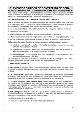 ELEMENTOS BÁSICOS DE CONTABILIDADE GERAL
APLICADOS À ANÁLISE E AVALIAÇÃO FINANCEIRA DE PROJETOS DE INVESTIMENTO.
Para prestar esses serviços, a contabilidade se baseia em “regras”, que neste trabalho
serão chamadas de Princípios e Convenções Contábeis, cuja definição, dada pelo
IBRACON – Instituto Brasileiro de Contadores, segue adiante:
4.1.1. PRINCÍPIOS DE CONTABILIDADE – GERALMENTE ACEITOS
São as normas resultantes do desenvolvimento da aplicação prática dos princípios
técnicos emanados da Contabilidade, de uso predominante no meio em que se aplicam,
proporcionando interpretação uniforme das demonstrações contábeis.
Esses princípios contábeis acompanham, basicamente, o seguinte processo evolutivo:
a) identifica-se um problema;
b) alguém elabora o que considera ser uma boa solução para o problema;
c) outras pessoas analisam o mesmo problema e concordam que a solução dada foi boa;
d) seu uso se expande, gradualmente e, então, se torna um Princípio Contábil Aceito.
Os Princípios Contábeis Geralmente Aceitos obedecem a três postulados básicos:
   ⇒ utilidade – quando deles resultam informação significativa e valiosa aos usuários
     sobre as transações da empresa;
   ⇒ objetividade – quando a informação não sofre influência de quem a elabora, ou
     seja, não está sujeita a juízo de valor dos que a fornecem;
   ⇒ praticabilidade – na medida em que possa ser operacionalizada sem
     complexidade ou custos indevidos.
Os Princípios e Convenções Contábeis recebem outras denominações, tais como:
preceitos, postulados, normas pressupostos, etc, e se classificam em:
I - PRINCÍPIOS CONTÁBEIS

a) Da Entidade – preceitua que a Contabilidade e seus registros sejam mantidos pelas
empresas, entidades distintas dos sócios e acionistas, sejam estas pessoas físicas e/ou
jurídicas.

b) Da Continuidade – pressupõe a continuidade indefinida das atividades operacionais
da empresa, desde que não ocorram evidências claras em contrário, tais como obtenção
persistente de prejuízos, eminência de liquidação judicial ou extra-judicial etc.
c) Do Custo Histórico como Base de Valor – determina que um ativo é incorporado
nos registros da Contabilidade pelo valor pago para adquiri-lo, acrescido dos gastos
necessários para colocá-lo em condições de funcionamento, ou pelo custo dos insumos
empregados para fabricá-lo, e esse valor serve de base para as contabilizações
subseqüentes relativas ao seu uso.
d) Da Realização da Receita – estabelece que a receita seja reconhecida contabilmente
no momento em que é realizada, isto é, quando se dá a troca das mercadorias, bens ou
serviços por dinheiro ou títulos. Tal fato ocorre quando:
- há a transmissão da propriedade, ou
- os produtos ou serviços são colocados à disposição do cliente.



                                                                                       14
 