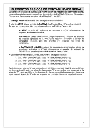 ELEMENTOS BÁSICOS DE CONTABILIDADE GERAL
APLICADOS À ANÁLISE E AVALIAÇÃO FINANCEIRA DE PROJETOS DE INVESTIMENTO.
razão pela qual alguns autores prefiram denominá-lo de PASSIVO REAL (ou Obrigações,
Dívidas e/ou Recursos de terceiros + PATRIMÔNIO LÍQUIDO).

O Balanço Patrimonial mostra uma situação de equilíbrio onde:
O total do ATIVO é igual ao total do PASSIVO (ou Passivo Real + Patrimônio Líquido).
Temos, por conseguinte, três conceitos envolvidos na Estática Patrimonial:

           a) ATIVO – onde são aplicados os recursos econômicos/financeiros da
           empresa, em Bens e Direitos;

           b) PASSIVO (PASSIVO EXIGÍVEL propriamente dito) – origem de recursos
           de terceiros aplicados no ATIVO. Estes recursos assumem o caráter de
           obrigações (dívidas), pois são exigidos por terceiros nas datas de
           vencimento.

           c) PATRIMÔNIO LÍQUIDO - origem de recursos dos proprietários, sócios ou
           acionistas, aplicados no ATIVO. Compreende a parcela não exigível do
           PASSIVO (ou parcela de recursos próprios da empresa).
A Estática Patrimonial pode, então, assumir três situações distintas:
       1) se ATIVO > OBRIGAÇÕES, então PATRIMÔNIO LÍQUIDO > 0;
       2) se ATIVO < OBRIGAÇÕES, então PATRIMÔNIO LÍQUIDO < 0;
       3) se ATIVO = OBRIGAÇÕES, então PATRIMÔNIO LÍQUIDO = 0

Evidentemente, uma empresa operando em condições normais deverá apresentar-se,
em termos de patrimônio, na situação da equação “1” e, na medida que se aproxima da
situação “3”, mostra evidência de deterioração da sua capacidade econômica, financeira
e patrimonial. A posição “2” coloca a empresa em condição falimentar ou pré-falimentar.




                                                                                       16
 