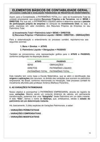 ELEMENTOS BÁSICOS DE CONTABILIDADE GERAL
APLICADOS À ANÁLISE E AVALIAÇÃO FINANCEIRA DE PROJETOS DE INVESTIMENTO.

Assim, para a Contabilidade, o PATRIMÔNIO TOTAL é o valor do Investimento Total da
unidade empresarial, que engloba Recursos Próprios e de Terceiros, isto é: BENS +
DIREITOS. Por sua vez, o PATRIMÔNIO LÍQUIDO define e determina apenas a parcela
de participação própria da empresa no cômputo do investimento total, ou seja, a
parte, expressa em valor monetário, dos Recursos Próprios da Empresa no seu
Patrimônio Total.

   a) Investimento Total = Patrimônio total = BENS + DIREITOS
   b) Recursos Próprios = Patrimônio Líquido = BENS + DIREITOS – OBRIGAÇÕES

Para a sistematização e entendimento do processo contábil, reportamo-nos aos
seguintes axiomas:

           1. Bens + Direitos = ATIVO
           2. Patrimônio Líquido + Obrigações = PASSIVO

Também se convencionou uma representação gráfica para o ATIVO e PASSIVO,
conforme configurado na disposição abaixo:

                           ATIVO                   PASSIVO
                   BENS                     OBRIGAÇÕES
                   DIREITOS                 PATRIMÔNIO LÍQUIDO
                   PATRIMÔNIO TOTAL         PATRIMÔNIO TOTAL

Este trabalho tem como base a Escola Matemática, que se atém à identificação das
origens e aplicações dos recursos, no âmbito das variações que ocorrem no patrimônio
empresarial. No Brasil, conforme mencionado na introdução, este processo contábil foi
inicialmente difundido pelo professor Américo Matheus Florentino.

6. AS VARIAÇÕES PATRIMONIAIS

Nosso objetivo é acompanhar o PATRIMÔNIO EMPRESARIAL através do registro de
suas variações. Mesmo sendo um conjunto dinâmico de valores, em permanente
transformação, podemos tirar uma “fotografia” deste Patrimônio em um dado instante.
A esta “foto”, damos o nome de Balanço, que, enfatizamos, retrata o estado do
patrimônio em um determinado instante.

Há, basicamente, 3 (três) espécies de Variações Patrimoniais, a saber:

- VARIAÇÕES PERMUTATIVAS
- VARIAÇÕES COMPENSATIVAS
- VARIAÇÕES MODIFICATIVAS




                                                                                   19
 