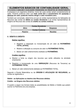 ELEMENTOS BÁSICOS DE CONTABILIDADE GERAL
APLICADOS À ANÁLISE E AVALIAÇÃO FINANCEIRA DE PROJETOS DE INVESTIMENTO.
A empresa é um organismo dinâmico. Como tal, suas contas variam constantemente de
saldo. Portanto podemos dizer que toda conta tem a característica de aumentar e
diminuir de valor, podendo mesmo atingir o valor monetário zero.
Também por convenção, determinou-se que as contas representativas de Aplicações de
Recursos são contas de débito ou contas devedoras e as contas representativas de
Origens de Recursos são contas de crédito ou contas credoras.

                                Contas Devedoras
                     Ativo                             Despesas
                                 Contas Credoras
                    Passivo                             Receitas


9. DÉBITO E CRÉDITO

      Debitar significa:

         •   Registrar a integração ou incorporação de um valor ao PATRIMÔNIO
             TOTAL (ATIVO).
         •   Mostrar a utilização ou consumo de valor no PATRIMÔNIO TOTAL.
         •   Baixar um valor anteriormente creditado ao PATRIMÔNIO.

      Creditar significa:
   a. Mostrar a fonte ou origem dos recursos que serão utilizados na atividade
      empresarial.

   b. Registrar a incorporação de uma OBRIGAÇÃO (Recursos de Terceiros) ao
      PATRIMÔNIO TOTAL.

   c. Baixar um valor anteriormente debitado ao PATRIMÔNIO TOTAL.

Segundo a Escola Matemática ou da ORIGEM E APLICAÇÃO DE RECURSOS, as
contas se registrarão a:

Débito - as Aplicações ou destino dos Recursos obtidos
Crédito - as Origens dos Recursos obtidos

O quadro a seguir nos fornece todas as possibilidades de Débito e Crédito que podem
ocorrer no Patrimônio de uma empresa.




                                                                                 24
 