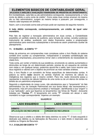 ELEMENTOS BÁSICOS DE CONTABILIDADE GERAL
APLICADOS À ANÁLISE E AVALIAÇÃO FINANCEIRA DE PROJETOS DE INVESTIMENTO.
Em Contabilidade, cada fato ou ato administrativo corresponde, necessariamente, a “uma
conta de débito e outra conta de crédito”. Como estas duas contas emanam do mesmo
ato ou fato administrativo, surgem ao mesmo tempo e possuem, por conseguinte, o
mesmo valor expresso em dinheiro.
Assim, com o enunciado acima este princípio pode ser expresso da seguinte maneira:

A todo débito corresponde, contemporaneamente, um crédito de igual valor
monetário.

Pelo fato de registrar a transação administrativa em duas contas, a Contabilidade
possibilita um perfeito sistema de auditoria, para tomada de contas; constitui poderoso
instrumento de análise, auxiliando com dados financeiros exatos a programação
administrativa para exercícios subseqüentes e tornando-se assim prestimoso auxiliar de
planejamento.

11. O RAZÃO – A CONTA “T”

Antes de entramos em compreensões mais complexas sobre o livro Razão do sistema
contábil (livro auxiliar ou complementar, indispensável à completa contabilização das
transações empresariais), procuraremos tornar claro o entendimento da necessidade do
citado livro.
Toda conta, por conter a história da sua existência, envolvendo os valores aumentados e
diminuídos ao longo de um determinado período, precisa de um esquema de controle
com vistas a, em qualquer tempo, podermos apurar-lhe o saldo, bem como recorrer aos
seus registros e valores com o objetivo de promover as mais variadas análises.
Ora, o livro Razão é um somatório de fichas específicas de determinadas contas. A
palavra ou termo razão decorre do sentido implícito de memória de cálculo ou
inteligência dos registros que o mesmo contém. Para nós, razão doravante passa a
representar a memória de cálculo histórica de uma conta ou de um elenco de contas no
âmbito de um patrimônio empresarial.
Seguindo a objetividade do nosso curso, não estudaremos aqui o “lançamento” do fato
administrativo (ou da Variação Patrimonial) em sua forma literal; não escreveremos o
lançamento, mas sim procuraremos analisar a “transação”, identificando a sua “origem” e
a sua “aplicação”, para que façamos os lançamentos nas fichas de “Razão”, doravante
tratadas por “Contas T”. O lançamento em conta “T” consiste em alocar o valor
monetário no lugar correspondente. Vejamos um exemplo:




Observa-se que o crédito e o débito têm lados distintos na conta “T”. O lado esquerdo é
dedicado aos débitos ou às Aplicações de Recursos e o lado direito é reservado aos
créditos ou Origens de Recursos.
11.1. O SALDO EM CONTA “T”

                                                                                     27
 