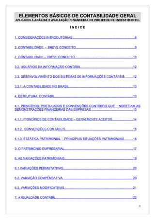 ELEMENTOS BÁSICOS DE CONTABILIDADE GERAL
APLICADOS À ANÁLISE E AVALIAÇÃO FINANCEIRA DE PROJETOS DE INVESTIMENTO.

                                                    ÍNDICE


1. CONSIDERAÇÕES INTRODUTÓRIAS........................................................................8


2. CONTABILIDADE - BREVE CONCEITO....................................................................9


2. CONTABILIDADE – BREVE CONCEITO...................................................................10


3.2. USUÁRIOS DA INFORMAÇÃO CONTÁBIL............................................................12


3.3. DESENVOLVIMENTO DOS SISTEMAS DE INFORMAÇÕES CONTÁBEIS.........12


3.3.1. A CONTABILIDADE NO BRASIL..........................................................................13


4. ESTRUTURA CONTÁBIL...........................................................................................13


4.1. PRINCÍPIOS, POSTULADOS E CONVENÇÕES CONTÁBEIS QUE NORTEIAM AS
DEMONSTRAÇÕES FINANCEIRAS DAS EMPRESAS. ...............................................13


4.1.1. PRINCÍPIOS DE CONTABILIDADE – GERALMENTE ACEITOS........................14


4.1.2. CONVENÇÕES CONTÁBEIS..............................................................................15


4.1.3. ESTÁTICA PATRIMONIAL – PRINCIPAIS SITUAÇÕES PATRIMONIAIS..........15


5. O PATRIMONIO EMPRESARIAL...............................................................................17


6. AS VARIAÇÕES PATRIMONIAIS...............................................................................19


6.1 VARIAÇÕES PERMUTATIVAS.................................................................................20


6.2. VARIAÇÃO COMPENSATIVA..................................................................................20


6.3. VARIAÇÕES MODIFICATIVAS................................................................................21


7. A IGUALDADE CONTÁBIL..........................................................................................22

                                                                                                                      3
 