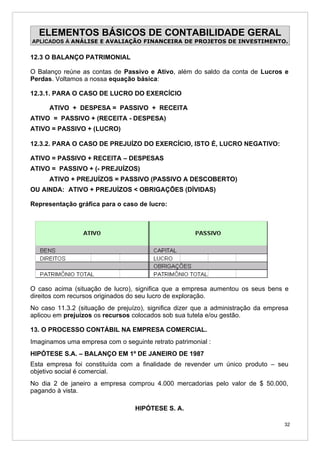 ELEMENTOS BÁSICOS DE CONTABILIDADE GERAL
APLICADOS À ANÁLISE E AVALIAÇÃO FINANCEIRA DE PROJETOS DE INVESTIMENTO.


12.3 O BALANÇO PATRIMONIAL

O Balanço reúne as contas de Passivo e Ativo, além do saldo da conta de Lucros e
Perdas. Voltamos a nossa equação básica:

12.3.1. PARA O CASO DE LUCRO DO EXERCÍCIO

      ATIVO + DESPESA = PASSIVO + RECEITA
ATIVO = PASSIVO + (RECEITA - DESPESA)
ATIVO = PASSIVO + (LUCRO)

12.3.2. PARA O CASO DE PREJUÍZO DO EXERCÍCIO, ISTO É, LUCRO NEGATIVO:

ATIVO = PASSIVO + RECEITA – DESPESAS
ATIVO = PASSIVO + (- PREJUÍZOS)
      ATIVO + PREJUÍZOS = PASSIVO (PASSIVO A DESCOBERTO)
OU AINDA: ATIVO + PREJUÍZOS < OBRIGAÇÕES (DÍVIDAS)

Representação gráfica para o caso de lucro:




O caso acima (situação de lucro), significa que a empresa aumentou os seus bens e
direitos com recursos originados do seu lucro de exploração.
No caso 11.3.2 (situação de prejuízo), significa dizer que a administração da empresa
aplicou em prejuízos os recursos colocados sob sua tutela e/ou gestão.

13. O PROCESSO CONTÁBIL NA EMPRESA COMERCIAL.
Imaginamos uma empresa com o seguinte retrato patrimonial :
HIPÓTESE S.A. – BALANÇO EM 1º DE JANEIRO DE 1987
Esta empresa foi constituída com a finalidade de revender um único produto – seu
objetivo social é comercial.
No dia 2 de janeiro a empresa comprou 4.000 mercadorias pelo valor de $ 50.000,
pagando à vista.

                                  HIPÓTESE S. A.

                                                                                   32
 