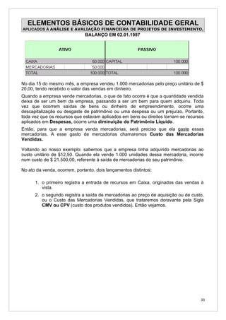 ELEMENTOS BÁSICOS DE CONTABILIDADE GERAL
APLICADOS À ANÁLISE E AVALIAÇÃO FINANCEIRA DE PROJETOS DE INVESTIMENTO.
                              BALANÇO EM 02.01.1987




No dia 15 do mesmo mês, a empresa vendeu 1.000 mercadorias pelo preço unitário de $
20,00, tendo recebido o valor das vendas em dinheiro.
Quando a empresa vende mercadorias, o que de fato ocorre é que a quantidade vendida
deixa de ser um bem da empresa, passando a ser um bem para quem adquiriu. Toda
vez que ocorrem saídas de bens ou dinheiro de empreendimento, ocorre uma
descapitalização ou desgaste de patrimônio ou uma despesa ou um prejuízo. Portanto,
toda vez que os recursos que estavam aplicados em bens ou direitos tornam-se recursos
aplicados em Despesas, ocorre uma diminuição do Patrimônio Líquido.
Então, para que a empresa venda mercadorias, será preciso que ela gaste essas
mercadorias. A esse gasto de mercadorias chamaremos Custo das Mercadorias
Vendidas.

Voltando ao nosso exemplo: sabemos que a empresa tinha adquirido mercadorias ao
custo unitário de $12,50. Quando ela vende 1.000 unidades dessa mercadoria, incorre
num custo de $ 21.500,00, referente à saída de mercadorias do seu patrimônio.

No ato da venda, ocorrem, portanto, dois lançamentos distintos:

      1. o primeiro registra a entrada de recursos em Caixa, originados das vendas à
         vista.
      2. o segundo registra a saída de mercadorias ao preço de aquisição ou de custo,
         ou o Custo das Mercadorias Vendidas, que trataremos doravante pela Sigla
         CMV ou CPV (custo dos produtos vendidos). Então vejamos.




                                                                                   33
 