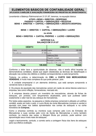ELEMENTOS BÁSICOS DE CONTABILIDADE GERAL
APLICADOS À ANÁLISE E AVALIAÇÃO FINANCEIRA DE PROJETOS DE INVESTIMENTO.

Levantando o Balanço Patrimonial em 31.01.87, teremos, na equação básica:
                     ATIVO = BENS + DIREITOS + DESPESAS
                PASSIVO = CAPITAL + OBRIGAÇÕES + RECEITAS
     BENS + DIREITOS = CAPITAL + OBRIGAÇÕES + (RECEITA-DESPESA)
                                          ou
             BENS + DIREITOS = CAPITAL + OBRIGAÇÕES + LUCRO
                                       ou ainda
       BENS + DIREITOS = CAPITAL PRÓPRIO + LUCRO + OBRIGAÇÕES

                                  HIPÓTESE S.A.
                               BALANÇO EM 31.01.87




Conforme o leitor teve a oportunidade de observar, não é tarefa difícil levantar os
demonstrativos contábeis, desde que sejam obedecidas as técnicas de classificação e
alocação nas contas dos débitos e créditos correspondentes a cada lançamento.
Todavia, na prática, a determinação do CMV, o CUSTO DAS MERCADORIAS
VENDIDAS, é muito mais complexa do que pode parecer, pois:
1. A unidade empresarial é um elemento dinâmico, que está sempre comprando e
vendendo bens e serviços.
2. Os preços de aquisição das mercadorias variam em razão de vários fatores externos à
empresa, tais como inflação, fornecedores, mercado etc.
3. A empresa deveria possuir um inventário de mercadorias, através de fichas de
estoques, por produto, com lançamentos atualizados, para que pudesse saber
exatamente o valor real do seu estoque de mercadorias.
Por todos estes aspectos, na pequena e média empresa comercial é utilizado um artifício
contábil, aceito em todo o país: o Lucro Bruto da conta Mercadorias (compra e venda) é
apurado com base nos saldos apresentados nas contas de estoques e na conta
transitória de Compras.
Como a empresa controla ou monitora suas compras pelo Livro de Entradas de
Mercadorias e suas vendas pelo Livro de Saída de Mercadorias e como também
conhece, na maioria das vezes, a Margem Bruta por produto, pode estimar com
aproximação seus níveis reais de estoques.
Legal e teoricamente, contudo, o correto seria a contagem física dos itens de estoques
para sua efetiva avaliação.

                                                                                     36
 