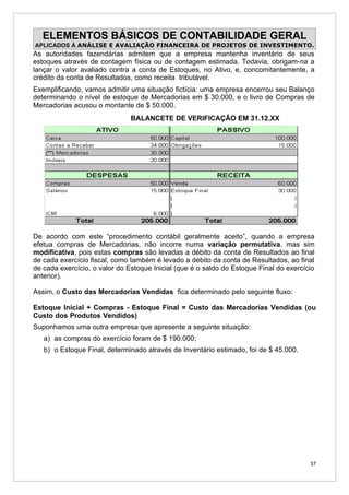 ELEMENTOS BÁSICOS DE CONTABILIDADE GERAL
APLICADOS À ANÁLISE E AVALIAÇÃO FINANCEIRA DE PROJETOS DE INVESTIMENTO.
As autoridades fazendárias admitem que a empresa mantenha inventário de seus
estoques através de contagem física ou de contagem estimada. Todavia, obrigam-na a
lançar o valor avaliado contra a conta de Estoques, no Ativo, e, concomitantemente, a
crédito da conta de Resultados, como receita tributável.
Exemplificando, vamos admitir uma situação fictícia: uma empresa encerrou seu Balanço
determinando o nível de estoque de Mercadorias em $ 30.000, e o livro de Compras de
Mercadorias acusou o montante de $ 50.000.
                               BALANCETE DE VERIFICAÇÃO EM 31.12.XX




De acordo com este “procedimento contábil geralmente aceito”, quando a empresa
efetua compras de Mercadorias, não incorre numa variação permutativa, mas sim
modificativa, pois estas compras são levadas a débito da conta de Resultados ao final
de cada exercício fiscal, como também é levado a débito da conta de Resultados, ao final
de cada exercício, o valor do Estoque Inicial (que é o saldo do Estoque Final do exercício
anterior).

Assim, o Custo das Mercadorias Vendidas fica determinado pelo seguinte fluxo:

Estoque Inicial + Compras - Estoque Final = Custo das Mercadorias Vendidas (ou
Custo dos Produtos Vendidos)
Suponhamos uma outra empresa que apresente a seguinte situação:
   a) as compras do exercício foram de $ 190.000;
   b) o Estoque Final, determinado através de Inventário estimado, foi de $ 45.000.




                                                                                        37
 