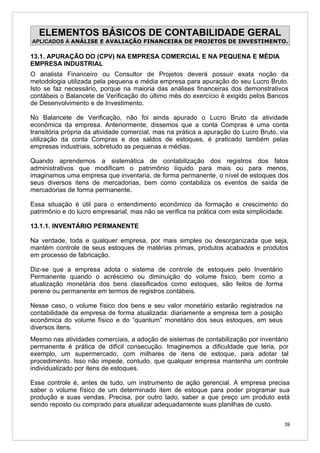 ELEMENTOS BÁSICOS DE CONTABILIDADE GERAL
APLICADOS À ANÁLISE E AVALIAÇÃO FINANCEIRA DE PROJETOS DE INVESTIMENTO.

13.1. APURAÇÃO DO (CPV) NA EMPRESA COMERCIAL E NA PEQUENA E MÉDIA
EMPRESA INDUSTRIAL
O analista Financeiro ou Consultor de Projetos deverá possuir exata noção da
metodologia utilizada pela pequena e média empresa para apuração do seu Lucro Bruto.
Isto se faz necessário, porque na maioria das análises financeiras dos demonstrativos
contábeis o Balancete de Verificação do último mês do exercício é exigido pelos Bancos
de Desenvolvimento e de Investimento.

No Balancete de Verificação, não foi ainda apurado o Lucro Bruto da atividade
econômica da empresa. Anteriormente, dissemos que a conta Compras é uma conta
transitória própria da atividade comercial, mas na prática a apuração do Lucro Bruto, via
utilização da conta Compras e dos saldos de estoques, é praticado também pelas
empresas industriais, sobretudo as pequenas e médias.

Quando aprendemos a sistemática de contabilização dos registros dos fatos
administrativos que modificam o patrimônio líquido para mais ou para menos,
imaginamos uma empresa que inventaria, de forma permanente, o nível de estoques dos
seus diversos itens de mercadorias, bem como contabiliza os eventos de saída de
mercadorias de forma permanente.

Essa situação é útil para o entendimento econômico da formação e crescimento do
patrimônio e do lucro empresarial, mas não se verifica na prática com esta simplicidade.

13.1.1. INVENTÁRIO PERMANENTE

Na verdade, toda e qualquer empresa, por mais simples ou desorganizada que seja,
mantém controle de seus estoques de matérias primas, produtos acabados e produtos
em processo de fabricação.

Diz-se que a empresa adota o sistema de controle de estoques pelo Inventário
Permanente quando o acréscimo ou diminuição do volume físico, bem como a
atualização monetária dos bens classificados como estoques, são feitos de forma
perene ou permanente em termos de registros contábeis.

Nesse caso, o volume físico dos bens e seu valor monetário estarão registrados na
contabilidade da empresa de forma atualizada: diariamente a empresa tem a posição
econômica do volume físico e do “quantum” monetário dos seus estoques, em seus
diversos itens.
Mesmo nas atividades comerciais, a adoção de sistemas de contabilização por inventário
permanente é prática de difícil consecução. Imaginemos a dificuldade que teria, por
exemplo, um supermercado, com milhares de itens de estoque, para adotar tal
procedimento. Isso não impede, contudo, que qualquer empresa mantenha um controle
individualizado por itens de estoques.

Esse controle é, antes de tudo, um instrumento de ação gerencial. A empresa precisa
saber o volume físico de um determinado item de estoque para poder programar sua
produção e suas vendas. Precisa, por outro lado, saber a que preço um produto está
sendo reposto ou comprado para atualizar adequadamente suas planilhas de custo.


                                                                                       39
 