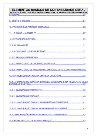 ELEMENTOS BÁSICOS DE CONTABILIDADE GERAL
APLICADOS À ANÁLISE E AVALIAÇÃO FINANCEIRA DE PROJETOS DE INVESTIMENTO.
8. CONTAS......................................................................................................................23


9. DÉBITO E CRÉDITO..................................................................................................24


10. PRINCÍPIO DAS PARTIDAS DOBRADAS................................................................26


11. O RAZÃO – A CONTA “T”.......................................................................................27


12. O PROCESSO CONTÁBIL........................................................................................29


12.1. O BALANCETE......................................................................................................31


12.2. A CONTA DE LUCROS E PERDAS......................................................................31


12.3 O BALANÇO PATRIMONIAL..................................................................................32


12.3.1. PARA O CASO DE LUCRO DO EXERCÍCIO.....................................................32


12.3.2. PARA O CASO DE PREJUÍZO DO EXERCÍCIO, ISTO É, LUCRO NEGATIVO:32


13. O PROCESSO CONTÁBIL NA EMPRESA COMERCIAL........................................32


13.1. APURAÇÃO DO (CPV) NA EMPRESA COMERCIAL E NA PEQUENA E MÉDIA
EMPRESA INDUSTRIAL.................................................................................................39


13.1.1. INVENTÁRIO PERMANENTE.............................................................................39


13.1.2. INVENTÁRIO PERIÓDICO.................................................................................40


13.1.2.1. A APURAÇÃO DO CMV NAS EMPRESAS COMERCIAIS............................41


13.1.2.2. A APURAÇÃO DO CPV NAS EMPRESAS INDUSTRIAIS..............................42


14. CONSIDERAÇÕES BÁSICAS SOBRE CUSTOS INDUSTRIAIS.............................42


14.1. FASES DO CUSTO E SUA DISTRIBUIÇÃO.........................................................42


                                                                                                                                    4
 