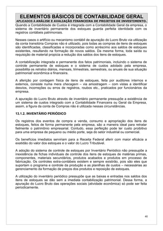 ELEMENTOS BÁSICOS DE CONTABILIDADE GERAL
APLICADOS À ANÁLISE E AVALIAÇÃO FINANCEIRA DE PROJETOS DE INVESTIMENTO.
Quando a Contabilidade de Custos é integrada com a Contabilidade Geral da empresa, o
sistema de inventário permanente dos estoques guarda perfeita identidade com os
registros contábeis patrimoniais.

Nesses casos o artifício ou mecanismo contábil de apuração do Lucro Bruto via utilização
da conta transitória Compras não é utilizado, pois todas as compras de itens de estoques
são identificadas, classificadas e incorporadas como acréscimo aos saldos de estoques
existentes, resultando na formação de novos saldos. Da mesma forma, toda saída ou
requisição de material propicia a redução dos saldos dos itens de estoques.

A contabilização integrada e permanente dos fatos patrimoniais, incluindo o sistema de
controle permanente de estoques e o sistema de custos adotado pela empresa,
possibilita os retratos diários, mensais, trimestrais, semestrais, ou anuais de sua situação
patrimonial/ econômica e financeira.

A aferição por contagem física de itens de estoques, feita por auditores internos e
externos, consiste numa mera checagem – via amostragem – com vistas a identificar
desvios, incorreções ou erros de registros, roubos etc., praticados por funcionários da
empresa.

A apuração do Lucro Bruto através de inventário permanente pressupõe a existência de
um sistema de custos integrado com a Contabilidade Financeira ou Geral da Empresa,
assim, a figura da conta de Compras não é utilizada nessas circunstâncias.

13.1.2. INVENTÁRIO PERIÓDICO

Os registros dos eventos de compra e venda, consumo e apropriação dos itens de
estoques, feitos de forma permanente pela empresa, são a maneira ideal para retratar
fielmente o patrimônio empresarial. Contudo, essa perfeição pode ter custo proibitivo
para uma empresa de pequeno ou médio porte, seja do setor industrial ou comercial.

Os benefícios imediatos serviriam para a Receita Federal aferir com maior eficácia a
exatidão do valor dos estoques e o valor do Lucro Tributável.

A adoção do sistema de controle de estoques por Inventário Periódico não pressupõe a
inexistência de fichas individuais de controle dos itens de estoques de matérias primas,
componentes, materiais secundários, produtos acabados e produtos em processo de
fabricação. Os controles extra-contábeis existem e sempre existirão, pois são eles que
suportam o programa e controle da produção e as planilhas de custos – necessárias ao
gerenciamento da formação de preços dos produtos e reposição de estoques.

A utilização do inventário periódico pressupõe que as baixas e entradas nos saldos dos
itens de estoques se dão sem a imediata contabilização patrimonial. Dessa forma, a
apuração do Lucro Bruto das operações sociais (atividade econômica) só pode ser feita
periodicamente.




                                                                                          40
 