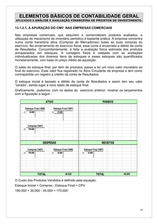 ELEMENTOS BÁSICOS DE CONTABILIDADE GERAL
APLICADOS À ANÁLISE E AVALIAÇÃO FINANCEIRA DE PROJETOS DE INVESTIMENTO.

13.1.2.1. A APURAÇÃO DO CMV NAS EMPRESAS COMERCIAIS

Nas empresas comerciais, que adquirem e comercializam produtos acabados, a
utilização do mecanismo de inventário periódico é bastante prática. A empresa concentra
numa conta transitória ativa (Compras de Mercadorias) todas as suas compras do
exercício. No encerramento do exercício fiscal, essa conta é encerrada a débito da conta
de Resultados. Concomitantemente, é feita a avaliação física estimada dos produtos
armazenados em estoques. A contagem física é cotejada com as anotações
individualizadas dos diversos itens de estoques e esses estoques são quantificados
monetariamente, com base no preço médio de aquisição.

O saldo do estoque final, por item de produtos, passa a ter um novo valor monetário ao
final do exercício. Esse valor fica registrado no Ativo Circulante da empresa e tem como
contrapartida um registro a crédito da conta de Resultados.

O estoque inicial é baixado a débito da conta de Resultados e assim tem seu valor
“zerado”, dando lugar a novo saldo de estoque final.
Graficamente podemos, com os dados do exercício anterior, mostrar os lançamentos
com a figuração a seguir :




O Custo dos Produtos Vendidos é definido pela equação:
Estoque Inicial + Compras - Estoque Final = CPV
190.000 + 30.000 - 45.000 = 175.000




                                                                                      41
 