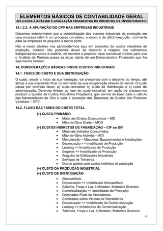 ELEMENTOS BÁSICOS DE CONTABILIDADE GERAL
APLICADOS À ANÁLISE E AVALIAÇÃO FINANCEIRA DE PROJETOS DE INVESTIMENTO.

13.1.2.2. A APURAÇÃO DO CPV NAS EMPRESAS INDUSTRIAIS
Dissemos anteriormente que a contabilização dos eventos industriais de produção em
uma empresa fabril é um processo complexo, oneroso e de difícil execução, mormente
para as empresas de pequeno e médio porte.
Não é nosso objetivo nos aprofundarmos aqui em conceitos de custos industriais de
produção, contudo não podemos deixar de discorrer a respeito dos rudimentos
indispensáveis sobre a matéria, de maneira a propiciar base conceitual mínima para que
o Analista de Projetos possa se situar diante de um Demonstrativo Financeiro que lhe
seja menos familiar.
14. CONSIDERAÇÕES BÁSICAS SOBRE CUSTOS INDUSTRIAIS
14.1. FASES DO CUSTO E SUA DISTRIBUIÇÃO
O custo, desde o início da sua formação, vai crescendo com o decorrer do tempo, até
atingir a sua expressão final, no momento de sua recuperação através da venda. O custo
passa por diversas fases: a) custo industrial; b) custo de distribuição e c) custo de
administração. Daremos ênfase ao item do custo industrial, em razão de precisarmos
produzir o quadro de Custos Industriais Projetados, que servirá de base para o cálculo
das Necessidades de Giro e para a apuração das Despesas de Custos dos Produtos
Vendidos – CPV.
14.2. FLUXO DAS FASES DO CUSTO TOTAL
             (+) CUSTO PRIMÁRIO
                        • Materiais Diretos Consumidos – MD
                        • Mão-de-Obra Direta – MOD
             (+) CUSTOS INDIRETOS DE FABRICAÇÃO – CIF ou GIF
                        • Materiais Indiretos Consumidos
                        • Mão-de-Obra Indireta – MOI
                        • Manutenção – Máquinas, Equipamentos e Instalações
                        • Depreciação => Imobilizado de Produção
                        • Leasing => Imobilizado de Produção
                        • Seguros => Imobilizado de Produção
                        • Aluguéis de Edificações Industriais
                        • Serviços de Terceiros
                        • Outros gastos com custos indiretos de produção
             (=) CUSTO DA PRODUÇÃO INDUSTRIAL
             (+) CUSTO DE DISTRIBUIÇÃO
                          •   Almoxarifado
                          •   Depreciação => Imobilizado Almoxarifado
                          •   Salários, Força e Luz, Utilidades, Materiais Diversos
                          •   Comercialização => Imobilizado de Produção
                          •   Ordenados Fixos de Vendedores
                          •   Comissões sobre Vendas de Vendedores
                          •   Depreciação => Imobilizado de Comercialização
                          •   Leasing => Imobilizado de Comercialização
                          •   Telefone, Força e Luz, Utilidades, Materiais Diversos
                                                                                      42
 