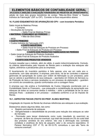 ELEMENTOS BÁSICOS DE CONTABILIDADE GERAL
APLICADOS À ANÁLISE E AVALIAÇÃO FINANCEIRA DE PROJETOS DE INVESTIMENTO.
adição de mais dois grupos transitórios de contas: “Mão-de-Obra Direta” e “Gastos
Indiretos de Fabricação” (GIF ou CIF). Consiste no fluxo esquemático abaixo:

16. FLUXO ESQUEMÁTICO DE APURAÇÃO DO CPV – com Inventário Periódico
Saldo Inicial de Matérias Primas
      + Compras
– Devoluções de Compras
              – Saldo Final de Matérias Primas
= MATERIAL CONSUMIDO NO PERÍODO
              + Mão-de-Obra Direta
– MOD
= CUSTO PRIMÁRIO
+ Custos Indiretos de Fabricação (CIF)
              = CUSTO INDUSTRIAL
              + Saldo Inicial de Estoques de Produtos em Processo
      – Saldo Final de Estoques de Produtos em Processo
                     = CUSTO DOS PRODUTOS FABRICADOS NO PERÍODO
+ Saldo Inicial de Estoques de Produtos Acabados
      – Saldo Final de Estoques de Produtos Acabados
      = CUSTO DOS PRODUTOS VENDIDOS
Cumpre ressaltar que o método, além de válido, é usado indiscriminadamente. Contudo,
os critérios determinados pelo Imposto de Renda para a avaliação dos estoques são
rígidos, arbitrários e penalizantes para as empresas.
O levantamento do inventário periódico é feito apenas uma vez em cada ano e,
usualmente, com data retroativa. A empresa, para tanto, há de ter controles e sistemas
gerenciais de apropriação de custos (por ordem de fabricação ou por processo), para
que os valores e quantitativos de seus estoques – apontados em Ordens de Serviços ou
de Produção de bens e serviços (acabados ou em processo de elaboração) – guardem
um mínimo de consistência, quando confrontados com a contagem física.
A empresa que não pratica a Contabilidade de Custos Integrada coordenada com a
Contabilidade Geral ou Financeira – que pressupõe a contabilização da apropriação aos
estoques de todos os consumos diretos e indiretos – sofre a penalidade de ter os seus
estoques finais – acabados e em processo – avaliados conforme a Lei do Imposto de
Renda.

16.1. ASPECTOS FISCAIS (TEXTO DO PROF. ELISEU MARTINS)

A legislação do Imposto de Renda faz diversas referências aos estoques e sua avaliação.
Destacamos abaixo algumas delas, tais como:
  • Registro permanente de estoques
  • Obrigatoriedade e dedutibilidade da provisão para redução dos estoques ao valor
     de mercado;
  •   Permissão para lançar diretamente como custo (resultado do exercício) as
     compras de itens de consumo eventual, cujo total não exceda em 5% do custo total
     dos produtos vendidos do ano anterior. Isto visa à eliminação dos controles
     contábeis e analíticos de itens de pequeno valor e de consumo esporádico. O
     Parecer Normativo CST nº 70, de 05-12-79, conceituou o que são "bens de
     consumo eventual";
                                                                                     45
 