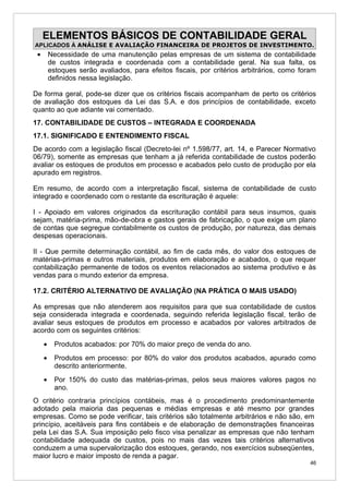 ELEMENTOS BÁSICOS DE CONTABILIDADE GERAL
APLICADOS À ANÁLISE E AVALIAÇÃO FINANCEIRA DE PROJETOS DE INVESTIMENTO.
 •       Necessidade de uma manutenção pelas empresas de um sistema de contabilidade
         de custos integrada e coordenada com a contabilidade geral. Na sua falta, os
         estoques serão avaliados, para efeitos fiscais, por critérios arbitrários, como foram
         definidos nessa legislação.

De forma geral, pode-se dizer que os critérios fiscais acompanham de perto os critérios
de avaliação dos estoques da Lei das S.A. e dos princípios de contabilidade, exceto
quanto ao que adiante vai comentado.
17. CONTABILIDADE DE CUSTOS – INTEGRADA E COORDENADA
17.1. SIGNIFICADO E ENTENDIMENTO FISCAL
De acordo com a legislação fiscal (Decreto-lei nº 1.598/77, art. 14, e Parecer Normativo
06/79), somente as empresas que tenham a já referida contabilidade de custos poderão
avaliar os estoques de produtos em processo e acabados pelo custo de produção por ela
apurado em registros.

Em resumo, de acordo com a interpretação fiscal, sistema de contabilidade de custo
integrado e coordenado com o restante da escrituração é aquele:

I - Apoiado em valores originados da escrituração contábil para seus insumos, quais
sejam, matéria-prima, mão-de-obra e gastos gerais de fabricação, o que exige um plano
de contas que segregue contabilmente os custos de produção, por natureza, das demais
despesas operacionais.

II - Que permite determinação contábil, ao fim de cada mês, do valor dos estoques de
matérias-primas e outros materiais, produtos em elaboração e acabados, o que requer
contabilização permanente de todos os eventos relacionados ao sistema produtivo e às
vendas para o mundo exterior da empresa.

17.2. CRITÉRIO ALTERNATIVO DE AVALIAÇÃO (NA PRÁTICA O MAIS USADO)

As empresas que não atenderem aos requisitos para que sua contabilidade de custos
seja considerada integrada e coordenada, seguindo referida legislação fiscal, terão de
avaliar seus estoques de produtos em processo e acabados por valores arbitrados de
acordo com os seguintes critérios:
     •     Produtos acabados: por 70% do maior preço de venda do ano.
     •     Produtos em processo: por 80% do valor dos produtos acabados, apurado como
           descrito anteriormente.
     •     Por 150% do custo das matérias-primas, pelos seus maiores valores pagos no
           ano.
O critério contraria princípios contábeis, mas é o procedimento predominantemente
adotado pela maioria das pequenas e médias empresas e até mesmo por grandes
empresas. Como se pode verificar, tais critérios são totalmente arbitrários e não são, em
princípio, aceitáveis para fins contábeis e de elaboração de demonstrações financeiras
pela Lei das S.A. Sua imposição pelo fisco visa penalizar as empresas que não tenham
contabilidade adequada de custos, pois no mais das vezes tais critérios alternativos
conduzem a uma supervalorização dos estoques, gerando, nos exercícios subseqüentes,
maior lucro e maior imposto de renda a pagar.
                                                                                            46
 