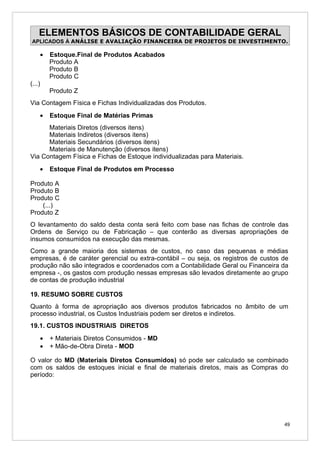 ELEMENTOS BÁSICOS DE CONTABILIDADE GERAL
APLICADOS À ANÁLISE E AVALIAÇÃO FINANCEIRA DE PROJETOS DE INVESTIMENTO.

    •   Estoque.Final de Produtos Acabados
        Produto A
        Produto B
        Produto C
(...)
        Produto Z
Via Contagem Física e Fichas Individualizadas dos Produtos.
    •   Estoque Final de Matérias Primas
      Materiais Diretos (diversos itens)
      Materiais Indiretos (diversos itens)
      Materiais Secundários (diversos itens)
      Materiais de Manutenção (diversos itens)
Via Contagem Física e Fichas de Estoque individualizadas para Materiais.
    •   Estoque Final de Produtos em Processo

Produto A
Produto B
Produto C
    (...)
Produto Z
O levantamento do saldo desta conta será feito com base nas fichas de controle das
Ordens de Serviço ou de Fabricação – que conterão as diversas apropriações de
insumos consumidos na execução das mesmas.
Como a grande maioria dos sistemas de custos, no caso das pequenas e médias
empresas, é de caráter gerencial ou extra-contábil – ou seja, os registros de custos de
produção não são integrados e coordenados com a Contabilidade Geral ou Financeira da
empresa -, os gastos com produção nessas empresas são levados diretamente ao grupo
de contas de produção industrial

19. RESUMO SOBRE CUSTOS
Quanto à forma de apropriação aos diversos produtos fabricados no âmbito de um
processo industrial, os Custos Industriais podem ser diretos e indiretos.
19.1. CUSTOS INDUSTRIAIS DIRETOS
    •   + Materiais Diretos Consumidos - MD
    •   + Mão-de-Obra Direta - MOD

O valor do MD (Materiais Diretos Consumidos) só pode ser calculado se combinado
com os saldos de estoques inicial e final de materiais diretos, mais as Compras do
período:




                                                                                     49
 