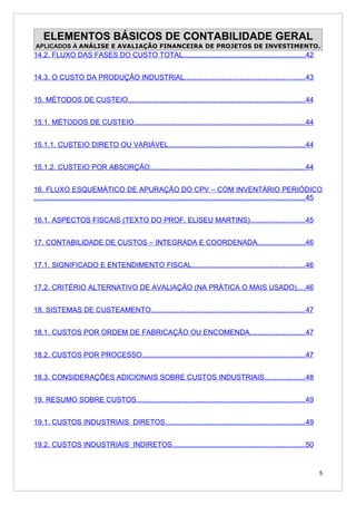ELEMENTOS BÁSICOS DE CONTABILIDADE GERAL
APLICADOS À ANÁLISE E AVALIAÇÃO FINANCEIRA DE PROJETOS DE INVESTIMENTO.
14.2. FLUXO DAS FASES DO CUSTO TOTAL..............................................................42


14.3. O CUSTO DA PRODUÇÃO INDUSTRIAL.............................................................43


15. MÉTODOS DE CUSTEIO.........................................................................................44


15.1. MÉTODOS DE CUSTEIO......................................................................................44


15.1.1. CUSTEIO DIRETO OU VARIÁVEL.....................................................................44


15.1.2. CUSTEIO POR ABSORÇÃO..............................................................................44


16. FLUXO ESQUEMÁTICO DE APURAÇÃO DO CPV – COM INVENTÁRIO PERIÓDICO
.........................................................................................................................................45


16.1. ASPECTOS FISCAIS (TEXTO DO PROF. ELISEU MARTINS)............................45


17. CONTABILIDADE DE CUSTOS – INTEGRADA E COORDENADA........................46


17.1. SIGNIFICADO E ENTENDIMENTO FISCAL.........................................................46


17.2. CRITÉRIO ALTERNATIVO DE AVALIAÇÃO (NA PRÁTICA O MAIS USADO)....46


18. SISTEMAS DE CUSTEAMENTO..............................................................................47


18.1. CUSTOS POR ORDEM DE FABRICAÇÃO OU ENCOMENDA............................47


18.2. CUSTOS POR PROCESSO..................................................................................47


18.3. CONSIDERAÇÕES ADICIONAIS SOBRE CUSTOS INDUSTRIAIS....................48


19. RESUMO SOBRE CUSTOS.....................................................................................49


19.1. CUSTOS INDUSTRIAIS DIRETOS.......................................................................49


19.2. CUSTOS INDUSTRIAIS INDIRETOS...................................................................50


                                                                                                                                         5
 