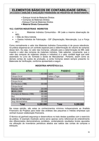 ELEMENTOS BÁSICOS DE CONTABILIDADE GERAL
APLICADOS À ANÁLISE E AVALIAÇÃO FINANCEIRA DE PROJETOS DE INVESTIMENTO.

            + Estoque Inicial de Materiais Diretos
            + Compras de Materiais Diretos
            - Estoque Final de Materiais Diretos
            = Material Direto Consumido

19.2. CUSTOS INDUSTRIAIS INDIRETOS
   •   +           Materiais Indiretos Consumidos - MI (vale a mesma observação da
       MD)
   •   + Mão de Obra Indireta
   •   + Gastos Indiretos de Fabricação - GIF (Depreciação, Manutenção, Luz e Força
       etc.)
Como normalmente o valor dos Materiais Indiretos Consumidos é de pouca relevância,
na prática dispensa-se um controle especial para a determinação do volume de compras
desse item. Ou seja, no valor das Compras, utilizado para a determinação do MD, está
inserido o valor das compras de materiais indiretos. Vale salientar, novamente, que o
valor das compras de materiais (diretos e indiretos) é o valor contábil legal que está
assentado no Livro de “Entrada e Saída de Mercadorias”. Portanto, assim como as
demais contas de custos de produção, a conta Compras estará sempre presente no
Balancete de Verificação, conforme apresentado a seguir.

                            INDÚSTRIA HIPOTÉTICA S.A.




Na nossa opinião, são estes os conhecimentos mínimos indispensáveis ao Analista
Financeiro de Projetos para tratar das análises das pequenas e médias empresas que
venham buscar colaboração financeira.
O técnico só ganhará segurança e desenvoltura no trato destas questões com o exercício
da prática. O exemplo mostrado acima serve apenas como referencial de entendimento
dos diferenciados demonstrativos contábeis, contemplando resultados brutos apurados
via utilização de inventários periódicos aliados aos saldos das contas de compras e
estoques.


                                                                                    50
 