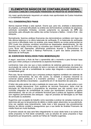 ELEMENTOS BÁSICOS DE CONTABILIDADE GERAL
APLICADOS À ANÁLISE E AVALIAÇÃO FINANCEIRA DE PROJETOS DE INVESTIMENTO.

Um maior aprofundamento requererá um estudo mais aprofundado de Custos Industriais
e Contabilidade Industrial.

19.3. CONSIDERAÇÕES FINAIS

Demos especial ênfase a este capítulo. Ocorre que, para nós, analistas e elaboradores
de projetos, a principal dificuldade na análise dos demonstrativos contábeis de empresas,
sobretudo sociedades limitadas, consiste justamente na apuração do CPV das
operações, pela utilização dos saldos das contas Compras e Saldos – inicial e final – dos
estoques.

Normalmente, fazemos análises financeiras dos demonstrativos contábeis com base nos
três últimos balanços e no último balancete de verificação. É no balancete de verificação
que ocorre a dificuldade maior do analista, pois nesse relatório as contas pertencentes ao
CPV (custo dos produtos vendidos) encontram-se dispersadas aleatoriamente. Se não
tivermos uma noção mínima sobre os conceitos que norteiam a apuração do CPV e do
Lucro Bruto das Operações, dificilmente poderemos levantar o Demonstrativo de
Resultados e muito menos o Balanço Patrimonial, a partir dos dados presentes no
Balancete de Verificação.
20. EXERCÍCIOS RESOLVIDOS PARA MEMORIZAÇÃO
A seguir, exercícios a título de fixar o apreendido até o momento e para fornecer base
para que o leitor pratique e compreenda os aspectos levantados.
Lembramos mais uma vez que a mera existência de sistemas gerenciais de controle e
acumulação de custos de produção de bens e serviços em determinadas empresas não
permite afirmar que ali a contabilidade de custos seja integrada e coordenada com a
contabilidade geral.
Para isso, faz-se necessário que a empresa pratique registros contábeis em sistemas de
inventários permanentes. Se isso não ocorre, na verdade a empresa industrial ou
comercial estará praticando é o inventário periódico – onde só periodicamente os
estoques são aferidos e levantados – usualmente em 31 de dezembro de cada ano.
O leitor não pode perder de vista a realidade do nosso país. Somos um país pobre e com
precário estágio educacional. Com ausência de recursos financeiros, baixo nível de
educação da mão-de-obra e proprietários de empresas que não querem arcar com
controles integrados de contabilidade de custos que representem aumento de gastos
administrativos, não se cria um ambiente favorável para a prática de registros contábeis
com registros permanentes dos estoques – seja em processo de fabricação ou em fase
de conclusão ou acabados.
Sugerimos usar os papéis de trabalho como razonetes e praticar de variadas maneiras os
exercícios até que os lançamentos de débito e crédito sejam absorvidos na sua plenitude.
Uma vez captado esse entendimento, nada mais o fará esquecer dos procedimentos
básicos da ciência contábil e asseguramos que a sua tarefa de Analista Financeiro de
crédito ficará em muito facilitada.
O primeiro estudo de caso será feito integralmente no corpo deste texto e os outros dois
serão propostos no final deste compêndio. Leia os estudos de casos propostos e faça
lançamento por lançamento, usando as Folhas de Trabalho sugeridas.

                                                                                        51
 