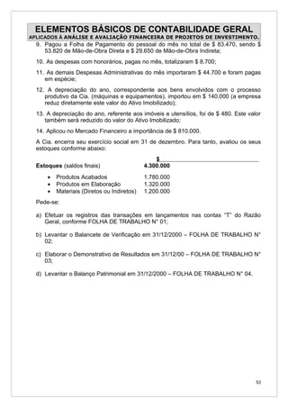 ELEMENTOS BÁSICOS DE CONTABILIDADE GERAL
APLICADOS À ANÁLISE E AVALIAÇÃO FINANCEIRA DE PROJETOS DE INVESTIMENTO.
  9. Pagou a Folha de Pagamento do pessoal do mês no total de $ 83.470, sendo $
     53.820 de Mão-de-Obra Direta e $ 29.650 de Mão-de-Obra Indireta;
  10. As despesas com honorários, pagas no mês, totalizaram $ 8.700;
  11. As demais Despesas Administrativas do mês importaram $ 44.700 e foram pagas
     em espécie;
  12. A depreciação do ano, correspondente aos bens envolvidos com o processo
     produtivo da Cia. (máquinas e equipamentos), importou em $ 140.000 (a empresa
     reduz diretamente este valor do Ativo Imobilizado);
  13. A depreciação do ano, referente aos imóveis e utensílios, foi de $ 480. Este valor
     também será reduzido do valor do Ativo Imobilizado;
  14. Aplicou no Mercado Financeiro a importância de $ 810.000.
  A Cia. encerra seu exercício social em 31 de dezembro. Para tanto, avaliou os seus
  estoques conforme abaixo:
                                                 $
  Estoques (saldos finais)                   4.300.000
      •   Produtos Acabados                  1.780.000
      •   Produtos em Elaboração             1.320.000
      •   Materiais (Diretos ou Indiretos)   1.200.000
  Pede-se:

  a) Efetuar os registros das transações em lançamentos nas contas “T” do Razão
     Geral, conforme FOLHA DE TRABALHO N° 01;

  b) Levantar o Balancete de Verificação em 31/12/2000 – FOLHA DE TRABALHO N°
     02;

  c) Elaborar o Demonstrativo de Resultados em 31/12/00 – FOLHA DE TRABALHO N°
     03;

  d) Levantar o Balanço Patrimonial em 31/12/2000 – FOLHA DE TRABALHO N° 04.




                                                                                      53
 