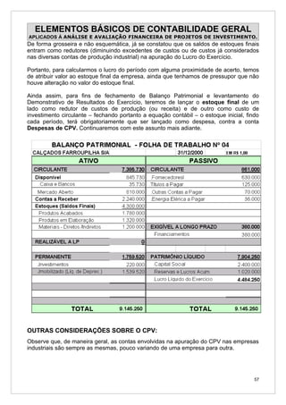 ELEMENTOS BÁSICOS DE CONTABILIDADE GERAL
APLICADOS À ANÁLISE E AVALIAÇÃO FINANCEIRA DE PROJETOS DE INVESTIMENTO.
De forma grosseira e não esquemática, já se constatou que os saldos de estoques finais
entram como redutores (diminuindo excedentes de custos ou de custos já considerados
nas diversas contas de produção industrial) na apuração do Lucro do Exercício.

Portanto, para calcularmos o lucro do período com alguma proximidade de acerto, temos
de atribuir valor ao estoque final da empresa, ainda que tenhamos de pressupor que não
houve alteração no valor do estoque final.

Ainda assim, para fins de fechamento de Balanço Patrimonial e levantamento do
Demonstrativo de Resultados do Exercício, teremos de lançar o estoque final de um
lado como redutor de custos de produção (ou receita) e de outro como custo de
investimento circulante – fechando portanto a equação contábil – o estoque inicial, findo
cada período, terá obrigatoriamente que ser lançado como despesa, contra a conta
Despesas de CPV. Continuaremos com este assunto mais adiante.




OUTRAS CONSIDERAÇÕES SOBRE O CPV:
Observe que, de maneira geral, as contas envolvidas na apuração do CPV nas empresas
industriais são sempre as mesmas, pouco variando de uma empresa para outra.




                                                                                       57
 