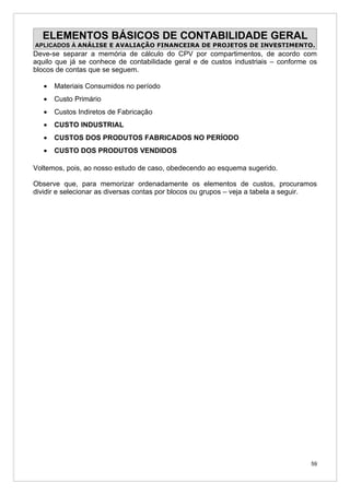 ELEMENTOS BÁSICOS DE CONTABILIDADE GERAL
APLICADOS À ANÁLISE E AVALIAÇÃO FINANCEIRA DE PROJETOS DE INVESTIMENTO.
Deve-se separar a memória de cálculo do CPV por compartimentos, de acordo com
aquilo que já se conhece de contabilidade geral e de custos industriais – conforme os
blocos de contas que se seguem.

   •   Materiais Consumidos no período
   •   Custo Primário
   •   Custos Indiretos de Fabricação
   •   CUSTO INDUSTRIAL
   •   CUSTOS DOS PRODUTOS FABRICADOS NO PERÍODO
   •   CUSTO DOS PRODUTOS VENDIDOS

Voltemos, pois, ao nosso estudo de caso, obedecendo ao esquema sugerido.

Observe que, para memorizar ordenadamente os elementos de custos, procuramos
dividir e selecionar as diversas contas por blocos ou grupos – veja a tabela a seguir.




                                                                                    59
 