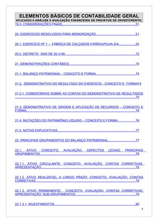ELEMENTOS BÁSICOS DE CONTABILIDADE GERAL
APLICADOS À ANÁLISE E AVALIAÇÃO FINANCEIRA DE PROJETOS DE INVESTIMENTO.
19.3. CONSIDERAÇÕES FINAIS....................................................................................51


20. EXERCÍCIOS RESOLVIDOS PARA MEMORIZAÇÃO.............................................51


20.1. EXERCÍCIO Nº 1 – FÁBRICA DE CALÇADOS FARROUPILHA S/A...................52


20.2. DECRETO 3000 DE 26-3-99................................................................................72


21. DEMONSTRAÇÕES CONTÁBEIS............................................................................74


21.1. BALANÇO PATRIMONIAL - CONCEITO E FORMA.............................................74


21.2. DEMONSTRATIVO DO RESULTADO DO EXERCÍCIO - CONCEITO E FORMA74


21.2.1. COMENTÁRIOS SOBRE AS CONTAS DO DEMONSTRATIVO DE RESULTADOS
.........................................................................................................................................75


21.3. DEMONSTRATIVO DE ORIGEM E APLICAÇÃO DE RECURSOS – CONCEITO E
FORMA............................................................................................................................76


21.4. MUTAÇÕES DO PATRIMÔNIO LÍQUIDO – CONCEITO E FORMA....................76


21.5. NOTAS EXPLICATIVAS.........................................................................................77


22. PRINCIPAIS GRUPAMENTOS DO BALANÇO PATRIMONIAL...............................77


22.1. ATIVO: CONCEITO; AVALIAÇÃO; ASPECTOS LEGAIS; PRINCIPAIS
GRUPAMENTOS.............................................................................................................78


22.1.1. ATIVO CIRCULANTE: CONCEITO, AVALIAÇÃO, CONTAS CORRETIVAS,
APRESENTAÇÃO...........................................................................................................78


22.1.2. ATIVO REALIZÁVEL A LONGO PRAZO: CONCEITO, AVALIAÇÃO, CONTAS
CORRETIVAS .................................................................................................................79


22.1.3. ATIVO PERMANENTE: CONCEITO; AVALIAÇÃO; CONTAS CORRETIVAS;
APRESENTAÇÃO; SUB-GRUPAMENTOS....................................................................79


22.1.3.1. INVESTIMENTOS............................................................................................80
                                                                                                                                         6
 