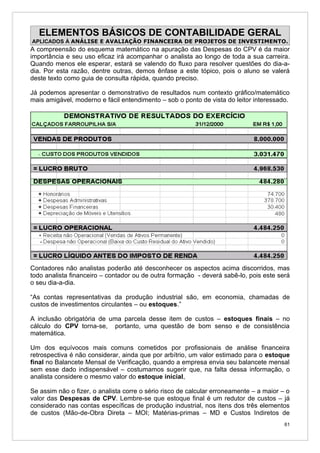 ELEMENTOS BÁSICOS DE CONTABILIDADE GERAL
APLICADOS À ANÁLISE E AVALIAÇÃO FINANCEIRA DE PROJETOS DE INVESTIMENTO.
A compreensão do esquema matemático na apuração das Despesas do CPV é da maior
importância e seu uso eficaz irá acompanhar o analista ao longo de toda a sua carreira.
Quando menos ele esperar, estará se valendo do fluxo para resolver questões do dia-a-
dia. Por esta razão, dentre outras, demos ênfase a este tópico, pois o aluno se valerá
deste texto como guia de consulta rápida, quando preciso.

Já podemos apresentar o demonstrativo de resultados num contexto gráfico/matemático
mais amigável, moderno e fácil entendimento – sob o ponto de vista do leitor interessado.




Contadores não analistas poderão até desconhecer os aspectos acima discorridos, mas
todo analista financeiro – contador ou de outra formação - deverá sabê-lo, pois este será
o seu dia-a-dia.

“As contas representativas da produção industrial são, em economia, chamadas de
custos de investimentos circulantes – ou estoques.”

A inclusão obrigatória de uma parcela desse item de custos – estoques finais – no
cálculo do CPV torna-se, portanto, uma questão de bom senso e de consistência
matemática.

Um dos equívocos mais comuns cometidos por profissionais de análise financeira
retrospectiva é não considerar, ainda que por arbítrio, um valor estimado para o estoque
final no Balancete Mensal de Verificação, quando a empresa envia seu balancete mensal
sem esse dado indispensável – costumamos sugerir que, na falta dessa informação, o
analista considere o mesmo valor do estoque inicial,

Se assim não o fizer, o analista corre o sério risco de calcular erroneamente – a maior – o
valor das Despesas de CPV. Lembre-se que estoque final é um redutor de custos – já
considerado nas contas específicas de produção industrial, nos itens dos três elementos
de custos (Mão-de-Obra Direta – MOI; Matérias-primas – MD e Custos Indiretos de
                                                                                         61
 