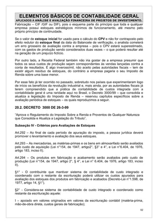 ELEMENTOS BÁSICOS DE CONTABILIDADE GERAL
APLICADOS À ANÁLISE E AVALIAÇÃO FINANCEIRA DE PROJETOS DE INVESTIMENTO.
Fabricação – CIF /GIF ou DIF), pois o esquema parte do princípio que toda e qualquer
empresa possui estoques estratégicos mínimos de funcionamento, até mesmo pelo
próprio princípio de continuidade.

Se o valor de estoque inicial for usado para o cálculo do CPV e não for contraposto pelo
efeito redutor do estoque final da data do Balancete de verificação, o analista cometerá
um erro grosseiro de avaliação contra a empresa – pois o CPV estará superestimado,
com os gastos de produção sendo considerados duas vezes – o que poderá resultar até
na geração de um prejuízo fictício.

Por outro lado, a Receita Federal também não iria gostar de a empresa presumir que
todos os seus custos de produção sejam correspondentes às vendas lançadas contra a
conta de resultados. É algo inverossímil, não aceito pelas autoridades fiscais – tem de
existir algum resíduo de estoques, do contrário a empresa pagaria o seu Imposto de
Renda sobre uma base menor.

Por esse fato já ter ocorrido no passado, sobretudo nos países que experimentaram logo
de início os benefícios da revolução industrial e, mais ainda, por as autoridades fiscais já
terem compreendido que a prática de contabilidade de custos integrada com a
contabilidade geral é uma raridade aqui no Brasil, o Decreto 3000/99 – que consolida e
atualiza a legislação do Imposto de Renda – reservou capítulos específicos sobre a
avaliação periódica de estoques – os quais reproduzimos a seguir.

20.2. DECRETO 3000 DE 26-3-99

“Aprova o Regulamento do Imposto Sobre a Renda e Proventos de Qualquer Natureza
que Consolida e Atualiza a Legislação do Tributo”.

Subseção IV - Critérios para Avaliações de Estoques

Art.292 – Ao final de cada período de apuração do imposto, a pessoa jurídica deverá
promover o levantamento e avaliação dos seus estoques.

Art.293 – As mercadorias, as matérias-primas e os bens em almoxarifado serão avaliados
pelo custo de aquisição (Lei n°154, de 1947, artigo2°, §3° e 4°, e Lei n°6.404, de 1976,
artigo 183, inciso II).

Art.294 – Os produtos em fabricação e acabamento serão avaliados pelo custo de
produção (Lei n°154, de 1947, artigo 2°, § 4°, e Lei n° 6.404, de 1976, artigo 183, inciso
II).

§1° - O contribuinte que mantiver sistema de contabilidade de custo integrado e
coordenado com o restante da escrituração poderá utilizar os custos apurados para
avaliação dos estoques dos produtos em fabricação e acabados (Decreto-Lei n°1.598, de
1977, artigo 14, §1°).

§2° - Considera-se sistema de contabilidade de custo integrado e coordenado como
restante da escrituração aquele:

I – apoiado em valores originados em valores da escrituração contábil (matéria-prima,
mão-de-obra direta, custos gerais de fabricação);
                                                                                          62
 