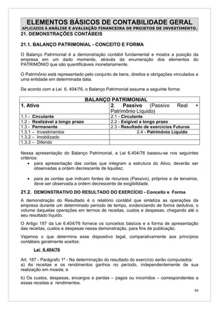 ELEMENTOS BÁSICOS DE CONTABILIDADE GERAL
APLICADOS À ANÁLISE E AVALIAÇÃO FINANCEIRA DE PROJETOS DE INVESTIMENTO.
21. DEMONSTRAÇÕES CONTÁBEIS

21.1. BALANÇO PATRIMONIAL - CONCEITO E FORMA

O Balanço Patrimonial é a demonstração contábil fundamental e mostra a posição da
empresa em um dado momento, através da enumeração dos elementos do
PATRIMÔNIO que são quantificáveis monetariamente.

O Patrimônio está representado pelo conjunto de bens, direitos e obrigações vinculados a
uma entidade em determinada data.

De acordo com a Lei 6. 404/76, o Balanço Patrimonial assume a seguinte forma:

                                 BALANÇO PATRIMONIAL
1. Ativo                                2.   Passivo (Passivo                Real     +
                                        Patrimônio Líquido)
1.1 - Circulante                            2.1 - Circulante
1.2 - Realizável a longo prazo              2.2 - Exigível a longo prazo
1.3 - Permanente                            2.3 - Resultado de exercícios Futuros
1.3.1 – Investimentos                                    2.4 - Patrimônio Líquido
1.3.2 – Imobilizado
1.3.3 – Diferido

Nessa apresentação do Balanço Patrimonial, a Lei 6.404/76 baseou-se nos seguintes
critérios:
    • para apresentação das contas que integram a estrutura do Ativo, deverão ser
        observadas a ordem decrescente de liquidez;

   •   para as contas que indicam fontes de recursos (Passivo), próprios e de terceiros,
       deve ser observada a ordem decrescente de exigibilidade.
21.2. DEMONSTRATIVO DO RESULTADO DO EXERCÍCIO - Conceito e Forma
A demonstração do Resultado é o relatório contábil que sintetiza as operações da
empresa durante um determinado período de tempo, evidenciando de forma dedutiva, o
volume daquelas operações em termos de receitas, custos e despesas, chegando até o
seu resultado líquido.
O Artigo 187 da Lei 6.404/76 fornece os conceitos básicos e a forma de apresentação
das receitas, custos e despesas nessa demonstração, para fins de publicação.
Vejamos o que determina esse dispositivo legal, comparativamente aos princípios
contábeis geralmente aceitos:
       Lei 6.404/76

Art. 187 - Parágrafo 1º - Na determinação do resultado do exercício serão computados:
a) As receitas e os rendimentos ganhos no período, independentemente de sua
realização em moeda; e
b) Os custos, despesas, encargos e perdas – pagos ou incorridos – correspondentes a
essas receitas e rendimentos.
                                                                                      64
 