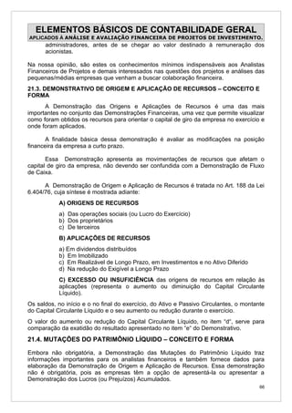 ELEMENTOS BÁSICOS DE CONTABILIDADE GERAL
APLICADOS À ANÁLISE E AVALIAÇÃO FINANCEIRA DE PROJETOS DE INVESTIMENTO.
      administradores, antes de se chegar ao valor destinado à remuneração dos
      acionistas.

Na nossa opinião, são estes os conhecimentos mínimos indispensáveis aos Analistas
Financeiros de Projetos e demais interessados nas questões dos projetos e análises das
pequenas/médias empresas que venham a buscar colaboração financeira.
21.3. DEMONSTRATIVO DE ORIGEM E APLICAÇÃO DE RECURSOS – CONCEITO E
FORMA
      A Demonstração das Origens e Aplicações de Recursos é uma das mais
importantes no conjunto das Demonstrações Financeiras, uma vez que permite visualizar
como foram obtidos os recursos para orientar o capital de giro da empresa no exercício e
onde foram aplicados.

       A finalidade básica dessa demonstração é avaliar as modificações na posição
financeira da empresa a curto prazo.

       Essa Demonstração apresenta as movimentações de recursos que afetam o
capital de giro da empresa, não devendo ser confundida com a Demonstração de Fluxo
de Caixa.

      A Demonstração de Origem e Aplicação de Recursos é tratada no Art. 188 da Lei
6.404/76, cuja síntese é mostrada adiante:
           A) ORIGENS DE RECURSOS
           a) Das operações sociais (ou Lucro do Exercício)
           b) Dos proprietários
           c) De terceiros
           B) APLICAÇÕES DE RECURSOS
           a) Em dividendos distribuídos
           b) Em Imobilizado
           c) Em Realizável de Longo Prazo, em Investimentos e no Ativo Diferido
           d) Na redução do Exigível a Longo Prazo
           C) EXCESSO OU INSUFICIÊNCIA das origens de recursos em relação às
           aplicações (representa o aumento ou diminuição do Capital Circulante
           Líquido).
Os saldos, no início e o no final do exercício, do Ativo e Passivo Circulantes, o montante
do Capital Circulante Líquido e o seu aumento ou redução durante o exercício.
O valor do aumento ou redução do Capital Circulante Líquido, no item “d“, serve para
comparação da exatidão do resultado apresentado no item “e“ do Demonstrativo.
21.4. MUTAÇÕES DO PATRIMÔNIO LÍQUIDO – CONCEITO E FORMA

Embora não obrigatória, a Demonstração das Mutações do Patrimônio Líquido traz
informações importantes para os analistas financeiros e também fornece dados para
elaboração da Demonstração de Origem e Aplicação de Recursos. Essa demonstração
não é obrigatória, pois as empresas têm a opção de apresentá-la ou apresentar a
Demonstração dos Lucros (ou Prejuízos) Acumulados.
                                                                                        66
 