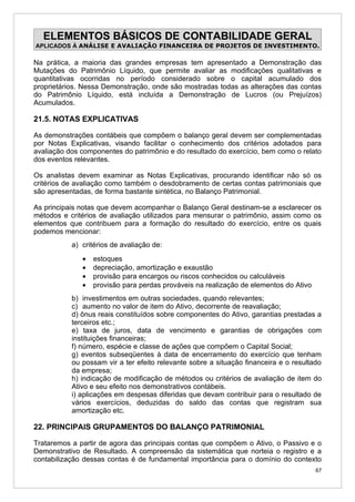 ELEMENTOS BÁSICOS DE CONTABILIDADE GERAL
APLICADOS À ANÁLISE E AVALIAÇÃO FINANCEIRA DE PROJETOS DE INVESTIMENTO.

Na prática, a maioria das grandes empresas tem apresentado a Demonstração das
Mutações do Patrimônio Líquido, que permite avaliar as modificações qualitativas e
quantitativas ocorridas no período considerado sobre o capital acumulado dos
proprietários. Nessa Demonstração, onde são mostradas todas as alterações das contas
do Patrimônio Líquido, está incluída a Demonstração de Lucros (ou Prejuízos)
Acumulados.

21.5. NOTAS EXPLICATIVAS

As demonstrações contábeis que compõem o balanço geral devem ser complementadas
por Notas Explicativas, visando facilitar o conhecimento dos critérios adotados para
avaliação dos componentes do patrimônio e do resultado do exercício, bem como o relato
dos eventos relevantes.

Os analistas devem examinar as Notas Explicativas, procurando identificar não só os
critérios de avaliação como também o desdobramento de certas contas patrimoniais que
são apresentadas, de forma bastante sintética, no Balanço Patrimonial.

As principais notas que devem acompanhar o Balanço Geral destinam-se a esclarecer os
métodos e critérios de avaliação utilizados para mensurar o patrimônio, assim como os
elementos que contribuem para a formação do resultado do exercício, entre os quais
podemos mencionar:
           a) critérios de avaliação de:
              •   estoques
              •   depreciação, amortização e exaustão
              •   provisão para encargos ou riscos conhecidos ou calculáveis
              •   provisão para perdas prováveis na realização de elementos do Ativo
           b) investimentos em outras sociedades, quando relevantes;
           c) aumento no valor de item do Ativo, decorrente de reavaliação;
           d) ônus reais constituídos sobre componentes do Ativo, garantias prestadas a
           terceiros etc.;
           e) taxa de juros, data de vencimento e garantias de obrigações com
           instituições financeiras;
           f) número, espécie e classe de ações que compõem o Capital Social;
           g) eventos subseqüentes à data de encerramento do exercício que tenham
           ou possam vir a ter efeito relevante sobre a situação financeira e o resultado
           da empresa;
           h) indicação de modificação de métodos ou critérios de avaliação de item do
           Ativo e seu efeito nos demonstrativos contábeis.
           i) aplicações em despesas diferidas que devam contribuir para o resultado de
           vários exercícios, deduzidas do saldo das contas que registram sua
           amortização etc.

22. PRINCIPAIS GRUPAMENTOS DO BALANÇO PATRIMONIAL

Trataremos a partir de agora das principais contas que compõem o Ativo, o Passivo e o
Demonstrativo de Resultado. A compreensão da sistemática que norteia o registro e a
contabilização dessas contas é de fundamental importância para o domínio do contexto
                                                                                       67
 