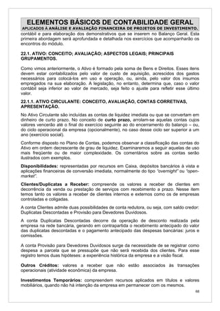 ELEMENTOS BÁSICOS DE CONTABILIDADE GERAL
APLICADOS À ANÁLISE E AVALIAÇÃO FINANCEIRA DE PROJETOS DE INVESTIMENTO.
contábil e para elaboração dos demonstrativos que se inserem no Balanço Geral. Esta
primeira abordagem será aprofundada e detalhada nos exercícios que acompanharão os
encontros do módulo.

22.1. ATIVO: CONCEITO; AVALIAÇÃO; ASPECTOS LEGAIS; PRINCIPAIS
GRUPAMENTOS.

Como vimos anteriormente, o Ativo é formado pela soma de Bens e Direitos. Esses itens
devem estar contabilizados pelo valor de custo de aquisição, acrescidos dos gastos
necessários para colocá-los em uso e operação, ou, ainda, pelo valor dos insumos
empregados na sua elaboração. A legislação, no entanto, determina que, caso o valor
contábil seja inferior ao valor de mercado, seja feito o ajuste para refletir esse último
valor.
22.1.1. ATIVO CIRCULANTE: CONCEITO, AVALIAÇÃO, CONTAS CORRETIVAS,
APRESENTAÇÃO.
No Ativo Circulante são incluídas as contas de liquidez imediata ou que se convertam em
dinheiro de curto prazo. No conceito de curto prazo, arrolam-se aquelas contas cujos
valores vencerão até o final do exercício seguinte ao do encerramento do balanço – ou,
do ciclo operacional da empresa (opcionalmente), no caso desse ciclo ser superior a um
ano (exercício social).
Conforme disposto no Plano de Contas, podemos observar a classificação das contas do
Ativo em ordem decrescente de grau de liquidez. Examinaremos a seguir aquelas de uso
mais freqüente ou de maior complexidade. Os comentários sobre as contas serão
ilustrados com exemplos.
Disponibilidades: representadas por recursos em Caixa, depósitos bancários à vista e
aplicações financeiras de conversão imediata, normalmente do tipo “overnight” ou “open-
market”.
Clientes/Duplicatas a Receber: compreende os valores a receber de clientes em
decorrência da venda ou prestação de serviços com recebimento a prazo. Nesse item
temos tanto os valores a receber de clientes internos e externos como os de empresas
controladas e coligadas.
A conta Clientes admite duas possibilidades de conta redutora, ou seja, com saldo credor:
Duplicatas Descontadas e Provisão para Devedores Duvidosos.
A conta Duplicatas Descontadas decorre da operação de desconto realizada pela
empresa na rede bancária, gerando em contrapartida o recebimento antecipado do valor
das duplicatas descontadas e o pagamento antecipado das despesas bancárias: juros e
comissões.

A conta Provisão para Devedores Duvidosos surge da necessidade de se registrar como
despesa a parcela que se pressupõe que não será recebida dos clientes. Para esse
registro temos duas hipóteses: a experiência histórica da empresa e a visão fiscal.

Outros Créditos: valores a receber que não estão associados às transações
operacionais (atividade econômica) da empresa.

Investimentos Temporários: compreendem recursos aplicados em títulos e valores
mobiliários, quando não há intenção da empresa em permanecer com os mesmos.
                                                                                       68
 