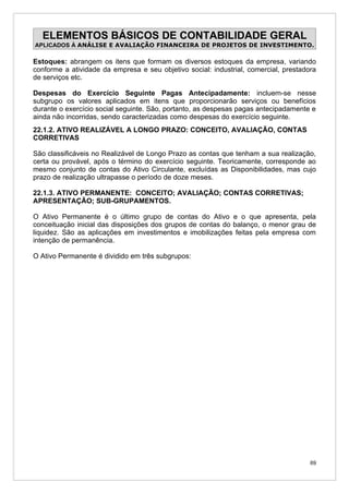 ELEMENTOS BÁSICOS DE CONTABILIDADE GERAL
APLICADOS À ANÁLISE E AVALIAÇÃO FINANCEIRA DE PROJETOS DE INVESTIMENTO.

Estoques: abrangem os itens que formam os diversos estoques da empresa, variando
conforme a atividade da empresa e seu objetivo social: industrial, comercial, prestadora
de serviços etc.

Despesas do Exercício Seguinte Pagas Antecipadamente: incluem-se nesse
subgrupo os valores aplicados em itens que proporcionarão serviços ou benefícios
durante o exercício social seguinte. São, portanto, as despesas pagas antecipadamente e
ainda não incorridas, sendo caracterizadas como despesas do exercício seguinte.
22.1.2. ATIVO REALIZÁVEL A LONGO PRAZO: CONCEITO, AVALIAÇÃO, CONTAS
CORRETIVAS

São classificáveis no Realizável de Longo Prazo as contas que tenham a sua realização,
certa ou provável, após o término do exercício seguinte. Teoricamente, corresponde ao
mesmo conjunto de contas do Ativo Circulante, excluídas as Disponibilidades, mas cujo
prazo de realização ultrapasse o período de doze meses.

22.1.3. ATIVO PERMANENTE: CONCEITO; AVALIAÇÃO; CONTAS CORRETIVAS;
APRESENTAÇÃO; SUB-GRUPAMENTOS.

O Ativo Permanente é o último grupo de contas do Ativo e o que apresenta, pela
conceituação inicial das disposições dos grupos de contas do balanço, o menor grau de
liquidez. São as aplicações em investimentos e imobilizações feitas pela empresa com
intenção de permanência.

O Ativo Permanente é dividido em três subgrupos:




                                                                                      69
 