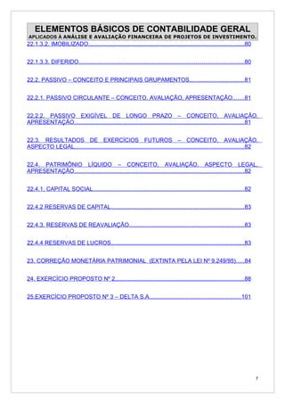 ELEMENTOS BÁSICOS DE CONTABILIDADE GERAL
APLICADOS À ANÁLISE E AVALIAÇÃO FINANCEIRA DE PROJETOS DE INVESTIMENTO.
22.1.3.2. IMOBILIZADO..................................................................................................80


22.1.3.3. DIFERIDO.........................................................................................................80


22.2. PASSIVO – CONCEITO E PRINCIPAIS GRUPAMENTOS..................................81


22.2.1. PASSIVO CIRCULANTE – CONCEITO, AVALIAÇÃO, APRESENTAÇÃO.......81


22.2.2. PASSIVO EXIGÍVEL DE LONGO PRAZO – CONCEITO, AVALIAÇÃO,
APRESENTAÇÃO...........................................................................................................81


22.3. RESULTADOS DE EXERCÍCIOS FUTUROS – CONCEITO, AVALIAÇÃO,
ASPECTO LEGAL...........................................................................................................82


22.4. PATRIMÔNIO LÍQUIDO – CONCEITO, AVALIAÇÃO, ASPECTO LEGAL,
APRESENTAÇÃO...........................................................................................................82


22.4.1. CAPITAL SOCIAL................................................................................................82


22.4.2 RESERVAS DE CAPITAL....................................................................................83


22.4.3. RESERVAS DE REAVALIAÇÃO.........................................................................83


22.4.4 RESERVAS DE LUCROS....................................................................................83


23. CORREÇÃO MONETÁRIA PATRIMONIAL (EXTINTA PELA LEI Nº 9.249/95).....84


24. EXERCÍCIO PROPOSTO Nº 2..................................................................................88


25.EXERCÍCIO PROPOSTO Nº 3 – DELTA S.A..........................................................101




                                                                                                                                7
 