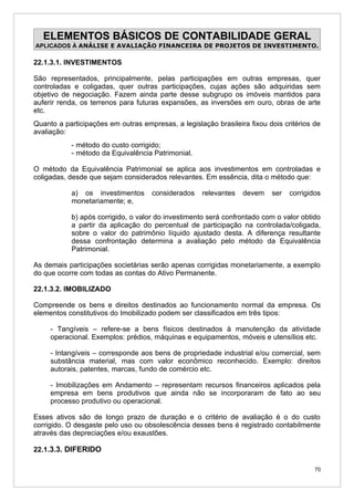 ELEMENTOS BÁSICOS DE CONTABILIDADE GERAL
APLICADOS À ANÁLISE E AVALIAÇÃO FINANCEIRA DE PROJETOS DE INVESTIMENTO.

22.1.3.1. INVESTIMENTOS

São representados, principalmente, pelas participações em outras empresas, quer
controladas e coligadas, quer outras participações, cujas ações são adquiridas sem
objetivo de negociação. Fazem ainda parte desse subgrupo os imóveis mantidos para
auferir renda, os terrenos para futuras expansões, as inversões em ouro, obras de arte
etc.
Quanto a participações em outras empresas, a legislação brasileira fixou dois critérios de
avaliação:
           - método do custo corrigido;
           - método da Equivalência Patrimonial.

O método da Equivalência Patrimonial se aplica aos investimentos em controladas e
coligadas, desde que sejam considerados relevantes. Em essência, dita o método que:

           a) os investimentos       considerados   relevantes   devem    ser   corrigidos
           monetariamente; e,

           b) após corrigido, o valor do investimento será confrontado com o valor obtido
           a partir da aplicação do percentual de participação na controlada/coligada,
           sobre o valor do patrimônio líquido ajustado desta. A diferença resultante
           dessa confrontação determina a avaliação pelo método da Equivalência
           Patrimonial.

As demais participações societárias serão apenas corrigidas monetariamente, a exemplo
do que ocorre com todas as contas do Ativo Permanente.

22.1.3.2. IMOBILIZADO

Compreende os bens e direitos destinados ao funcionamento normal da empresa. Os
elementos constitutivos do Imobilizado podem ser classificados em três tipos:

     - Tangíveis – refere-se a bens físicos destinados à manutenção da atividade
     operacional. Exemplos: prédios, máquinas e equipamentos, móveis e utensílios etc.

     - Intangíveis – corresponde aos bens de propriedade industrial e/ou comercial, sem
     substância material, mas com valor econômico reconhecido. Exemplo: direitos
     autorais, patentes, marcas, fundo de comércio etc.

     - Imobilizações em Andamento – representam recursos financeiros aplicados pela
     empresa em bens produtivos que ainda não se incorporaram de fato ao seu
     processo produtivo ou operacional.

Esses ativos são de longo prazo de duração e o critério de avaliação é o do custo
corrigido. O desgaste pelo uso ou obsolescência desses bens é registrado contabilmente
através das depreciações e/ou exaustões.

22.1.3.3. DIFERIDO

                                                                                        70
 