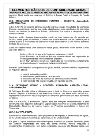 ELEMENTOS BÁSICOS DE CONTABILIDADE GERAL
APLICADOS À ANÁLISE E AVALIAÇÃO FINANCEIRA DE PROJETOS DE INVESTIMENTO.
comum). Outra conta que aparece no Exigível a Longo Prazo é Imposto de Renda
Diferido.
22.3. RESULTADOS DE EXERCÍCIOS FUTUROS – CONCEITO, AVALIAÇÃO,
ASPECTO LEGAL
A Lei 6.404/76 foi bastante genérica quando abordou o grupo Resultados de Exercícios
Futuros, mencionando apenas que serão classificadas como resultados de exercícios
futuros as receitas de exercícios futuros, diminuídas dos custos e despesas a elas
correspondentes.
Surgiram, então, diversas interpretações quanto ao que deveria ou não deveria ser
incluído nesse grupo. Atualmente, a maioria dos autores entende que as classificações a
serem levadas a Resultados de Exercício Futuros estão restritas a um número bastante
limitado de operações.
Antes de classificarmos uma transação nesse grupo, deveremos estar atentos a três
aspectos básicos:

           1) não confundir o tratamento fiscal com tratamento contábil.
           2) em Resultado de Exercícios Futuros somente devem ser registradas as
           receitas já recebidas e nunca receitas a receber.
           3) em REF somente devem ser registrados os recebimentos perfeitamente
           caracterizados como receitas na data do recebimento.

Portanto, para classificar uma operação no grupo de REF, devemos verificar se preenche
os requisitos abaixo:

           - o valor já tenha sido recebido.
           - a receita esteja perfeitamente caracterizada.
           - a receita não se refira ao exercício de caracterização da receita.
           - o valor recebido não exija devolução, em hipótese alguma.

22.4. PATRIMÔNIO LÍQUIDO – CONCEITO, AVALIAÇÃO, ASPECTO LEGAL,
APRESENTAÇÃO
O Patrimônio Líquido reflete a diferença entre o total do Ativo e a soma dos grupos
Passivo Exigível e Resultados de Exercícios Futuros. De forma mais simplificada,
representa o volume dos recursos próprios da empresa, pertencente aos seus acionistas
ou sócios.
Pela Lei 6.404/76, o Patrimônio Líquido deve ser corrigido monetariamente e está
constituído pelos seguintes subgrupos: Capital Social, Reservas de Capital, Reservas de
Reavaliação, Reservas de Lucros, Lucros ou Prejuízos Acumulados e Ações em
Tesouraria.
22.4.1. CAPITAL SOCIAL
Representa o investimento feito pelos proprietários da empresa, e está dividido em ações,
se for uma Sociedade Anônima, ou por quotas, se for uma Limitada.
Em geral o Capital é realizado em dinheiro pelos acionistas ou cotistas. Entretanto, pode
ser também integralizado em bens, tais como: imóveis, móveis, máquinas e
equipamentos, investimentos em outras empresas, estoques, etc. Nesses casos, são

                                                                                       72
 