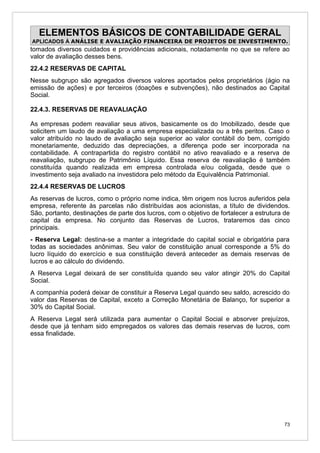 ELEMENTOS BÁSICOS DE CONTABILIDADE GERAL
APLICADOS À ANÁLISE E AVALIAÇÃO FINANCEIRA DE PROJETOS DE INVESTIMENTO.
tomados diversos cuidados e providências adicionais, notadamente no que se refere ao
valor de avaliação desses bens.
22.4.2 RESERVAS DE CAPITAL
Nesse subgrupo são agregados diversos valores aportados pelos proprietários (ágio na
emissão de ações) e por terceiros (doações e subvenções), não destinados ao Capital
Social.

22.4.3. RESERVAS DE REAVALIAÇÃO

As empresas podem reavaliar seus ativos, basicamente os do Imobilizado, desde que
solicitem um laudo de avaliação a uma empresa especializada ou a três peritos. Caso o
valor atribuído no laudo de avaliação seja superior ao valor contábil do bem, corrigido
monetariamente, deduzido das depreciações, a diferença pode ser incorporada na
contabilidade. A contrapartida do registro contábil no ativo reavaliado e a reserva de
reavaliação, subgrupo de Patrimônio Líquido. Essa reserva de reavaliação é também
constituída quando realizada em empresa controlada e/ou coligada, desde que o
investimento seja avaliado na investidora pelo método da Equivalência Patrimonial.
22.4.4 RESERVAS DE LUCROS
As reservas de lucros, como o próprio nome indica, têm origem nos lucros auferidos pela
empresa, referente às parcelas não distribuídas aos acionistas, a título de dividendos.
São, portanto, destinações de parte dos lucros, com o objetivo de fortalecer a estrutura de
capital da empresa. No conjunto das Reservas de Lucros, trataremos das cinco
principais.
- Reserva Legal: destina-se a manter a integridade do capital social e obrigatória para
todas as sociedades anônimas. Seu valor de constituição anual corresponde a 5% do
lucro líquido do exercício e sua constituição deverá anteceder as demais reservas de
lucros e ao cálculo do dividendo.
A Reserva Legal deixará de ser constituída quando seu valor atingir 20% do Capital
Social.
A companhia poderá deixar de constituir a Reserva Legal quando seu saldo, acrescido do
valor das Reservas de Capital, exceto a Correção Monetária de Balanço, for superior a
30% do Capital Social.
A Reserva Legal será utilizada para aumentar o Capital Social e absorver prejuízos,
desde que já tenham sido empregados os valores das demais reservas de lucros, com
essa finalidade.




                                                                                         73
 
