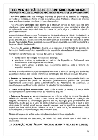 ELEMENTOS BÁSICOS DE CONTABILIDADE GERAL
APLICADOS À ANÁLISE E AVALIAÇÃO FINANCEIRA DE PROJETOS DE INVESTIMENTO.

- Reserva Estatutária: sua formação depende de previsão no estatuto da empresa,
devendo ser indicada, de forma precisa e completa, a sua finalidade, e fixados os critérios
para sua determinação, com base no lucro do exercício.
- Reserva para Contingências: destina-se a absorver parcela do lucro que não será
distribuída nesse período como dividendos, considerando uma expectativa atual de
redução do lucro em exercício futuro, decorrente de perda julgada provável e cujo valor
possa ser estimado.
A constituição da Reserva para Contingências diminuirá a base de cálculo do dividendo a
ser distribuído neste exercício. Seu valor será utilizado para absorver o prejuízo ou a
perda prevista, que, caso não ocorra, fará com que haja a reversão do valor para a conta
Lucros Acumulados. Neste exercício, na ocorrência de reversão, seu valor aumentará a
base de cálculo do dividendo.
- Reserva de Lucros a Realizar: destina-se a postergar a distribuição de parcela do
lucro reconhecido econômico e contabilmente, mas ainda não realizado financeiramente.
Concorrem para formação da Reserva de Lucros a Realizar:
   •   saldo credor de correção monetária de balanço;
   •   resultado positivo na aplicação do método da Equivalência Patrimonial, nos
       investimentos em Coligadas e Controladas;
   •   lucros sobre vendas a prazo, cujo recebimento ocorrera após o término do
       exercício seguinte.

O limite máximo de constituição da Reserva de Lucros a Realizar será igual à soma das
parcelas deduzidas dos valores referentes à constituição das demais reservas de lucros.

- Reserva de Lucro para Expansão: esta reserva destina-se a reter parcela dos lucros
para ser aplicada em plano de expansão (investimentos) previsto em proposta
orçamentária apresentada pelos Administradores na Assembléia de Acionistas. A
constituição dessa Reserva não interfere no cálculo mínimo obrigatório.

- Lucros ou Prejuízos Acumulados: essa conta acumula os valores dos lucros ainda
não compensados com outras contas do Patrimônio Líquido.

- Ações em Tesouraria: as negociações com as próprias ações da companhia são de
ocorrência bastante rara, porém podem ocorrer em conseqüência de: operação de
resgate, reembolso ou amortização prevista em lei; aquisição para permanência em
tesouraria, desde que até o valor do saldo de lucros ou reservas, exceto a legal, e sem
diminuição do capital social, ou por doação; compra, quando resolvida a redução do
capital, mediante restituição em dinheiro, de parte do valor das ações, desde que o preço
não ultrapasse o valor de cotação das ações em bolsa.

Nesse último caso as ações serão retiradas definitivamente de circulação.

Enquanto mantidas em tesouraria, as ações não terão direito nem a voto nem a
dividendos.
23. CORREÇÃO MONETÁRIA PATRIMONIAL (EXTINTA PELA LEI Nº 9.249/95)

                                                                                         74
 