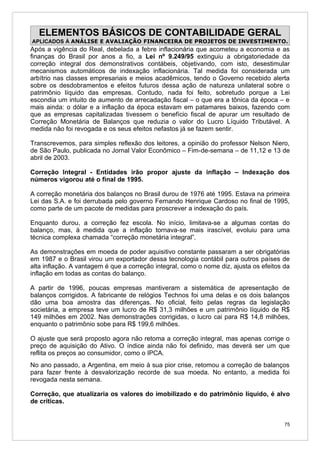 ELEMENTOS BÁSICOS DE CONTABILIDADE GERAL
APLICADOS À ANÁLISE E AVALIAÇÃO FINANCEIRA DE PROJETOS DE INVESTIMENTO.
Após a vigência do Real, debelada a febre inflacionária que acometeu a economia e as
finanças do Brasil por anos a fio, a Lei nº 9.249/95 extinguiu a obrigatoriedade da
correção integral dos demonstrativos contábeis, objetivando, com isto, desestimular
mecanismos automáticos de indexação inflacionária. Tal medida foi considerada um
arbítrio nas classes empresariais e meios acadêmicos, tendo o Governo recebido alerta
sobre os desdobramentos e efeitos futuros dessa ação de natureza unilateral sobre o
patrimônio líquido das empresas. Contudo, nada foi feito, sobretudo porque a Lei
escondia um intuito de aumento de arrecadação fiscal – o que era a tônica da época – e
mais ainda: o dólar e a inflação da época estavam em patamares baixos, fazendo com
que as empresas capitalizadas tivessem o benefício fiscal de apurar um resultado de
Correção Monetária de Balanços que reduzia o valor do Lucro Líquido Tributável. A
medida não foi revogada e os seus efeitos nefastos já se fazem sentir.

Transcrevemos, para simples reflexão dos leitores, a opinião do professor Nelson Niero,
de São Paulo, publicada no Jornal Valor Econômico – Fim-de-semana – de 11,12 e 13 de
abril de 2003.

Correção Integral - Entidades irão propor ajuste da inflação – Indexação dos
números vigorou até o final de 1995.

A correção monetária dos balanços no Brasil durou de 1976 até 1995. Estava na primeira
Lei das S.A. e foi derrubada pelo governo Fernando Henrique Cardoso no final de 1995,
como parte de um pacote de medidas para proscrever a indexação do país.

Enquanto durou, a correção fez escola. No início, limitava-se a algumas contas do
balanço, mas, à medida que a inflação tornava-se mais irascível, evoluiu para uma
técnica complexa chamada “correção monetária integral”.

As demonstrações em moeda de poder aquisitivo constante passaram a ser obrigatórias
em 1987 e o Brasil virou um exportador dessa tecnologia contábil para outros países de
alta inflação. A vantagem é que a correção integral, como o nome diz, ajusta os efeitos da
inflação em todas as contas do balanço.

A partir de 1996, poucas empresas mantiveram a sistemática de apresentação de
balanços corrigidos. A fabricante de relógios Technos foi uma delas e os dois balanços
dão uma boa amostra das diferenças. No oficial, feito pelas regras da legislação
societária, a empresa teve um lucro de R$ 31,3 milhões e um patrimônio líquido de R$
149 milhões em 2002. Nas demonstrações corrigidas, o lucro cai para R$ 14,8 milhões,
enquanto o patrimônio sobe para R$ 199,6 milhões.

O ajuste que será proposto agora não retoma a correção integral, mas apenas corrige o
preço de aquisição do Ativo. O índice ainda não foi definido, mas deverá ser um que
reflita os preços ao consumidor, como o IPCA.
No ano passado, a Argentina, em meio à sua pior crise, retomou a correção de balanços
para fazer frente à desvalorização recorde de sua moeda. No entanto, a medida foi
revogada nesta semana.

Correção, que atualizaria os valores do imobilizado e do patrimônio líquido, é alvo
de críticas.


                                                                                        75
 