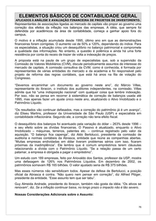 ELEMENTOS BÁSICOS DE CONTABILIDADE GERAL
APLICADOS À ANÁLISE E AVALIAÇÃO FINANCEIRA DE PROJETOS DE INVESTIMENTO.
Representantes de associações ligadas ao mercado de capitais vão propor ao governo uma
correção dos efeitos da inflação nos balanços das empresas. A idéia, que sempre foi
defendida por acadêmicos da área de contabilidade, começa a ganhar apoio fora do
campus.
O motivo é a inflação acumulada desde 1995, último ano em que as demonstrações
financeiras foram corrigidas. O aumento vai de 50% a 120%, dependendo do índice. Para
os especialistas, a situação criou um desequilíbrio no balanço patrimonial e compromete
a qualidade das informações. No entanto, a questão é polêmica e ainda há uma forte
resistência por conta do receio de trazer de volta a indexação de preços.
A proposta está na pauta de um grupo de especialistas que, sob a supervisão da
Comissão de Valores Mobiliários (CVM), discute periodicamente assuntos de interesse do
mercado de capitais. A comissão consultiva da CVM, como é conhecida, é formada por
representantes de várias entidades do mercado e da academia e foi responsável pelo
projeto de reforma das regras contábeis, que está há anos na fila de votação do
Congresso.

“Devemos encaminhar um documento ao governo neste ano”, diz Márcio Villas,
representante do Ibracon, o instituto dos auditores independentes, na comissão. Villas
admite que há “uma indisposição nacional” com qualquer coisa que lembre indexação.
Por isso, não se pensa em recorrer à sistemática de correção de balanços usada até
1995, mas apenas fazer um ajuste único neste ano, atualizando o Ativo Imobilizado e o
Patrimônio Líquido.

“Os resultados vão continuar defasados, mas a correção do patrimônio já é um avanço”,
diz Eliseu Martins, professor da Universidade de São Paulo (USP) e especialista em
contabilidade inflacionária. Segundo ele, a correção não teria efeito fiscal.

O desequilíbrio dos balanços foi acentuado pela variação do dólar – 263% desde 1996 –
e seu efeito sobre as dívidas financeiras. O Passivo é atualizado, enquanto o Ativo
Imobilizado – máquinas, terrenos, patentes etc. – continua registrado pelo valor da
aquisição. “O balanço fica capenga”, diz Aldo Bertolucci, presidente da comissão de
auditoria e normas contábeis da Abrasca, entidade que reúne as companhias abertas.
“Muitas empresas endividadas em dólar tiveram problemas sérios com isso, ficaram
próximas da inadimplência”. Ele lembra que é comum empréstimos terem cláusulas
relacionando a dívida com o Patrimônio Líquido. “Se a relação passa de um certo
patamar, a empresa é obrigada a pagar o empréstimo”.
Um estudo com 189 empresas, feito por Ariovaldo dos Santos, professor da USP, mostra
uma defasagem de 126% nos Patrimônios Líquidos. Em dezembro de 2002, os
patrimônios somavam R$ 165 bilhões. O valor ajustado seria de R$ 375 bilhões.
Mas esses números não sensibilizam todos. Apesar da defesa de Bertolucci, a posição
oficial da Abrasca é contra. “Não quero nem pensar em correção”, diz Alfried Plöger,
presidente da entidade. “Esse assunto tem que ser tabu”.
Guy Almeida Andrade, presidente do Ibracon, também não gosta da idéia. “Os ativos se
renovam”, diz. Se a inflação continuar baixa, no longo prazo o impacto não é tão severo.

Nossas Considerações Adicionais sobre o Assunto:


                                                                                      76
 