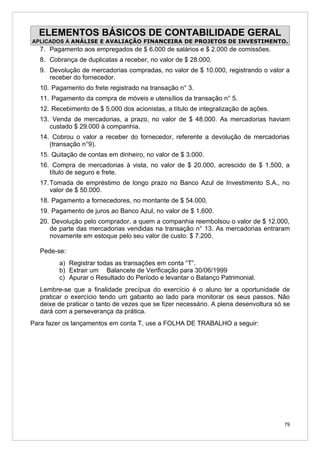 ELEMENTOS BÁSICOS DE CONTABILIDADE GERAL
APLICADOS À ANÁLISE E AVALIAÇÃO FINANCEIRA DE PROJETOS DE INVESTIMENTO.
  7. Pagamento aos empregados de $ 6.000 de salários e $ 2.000 de comissões.
  8. Cobrança de duplicatas a receber, no valor de $ 28.000.
  9. Devolução de mercadorias compradas, no valor de $ 10.000, registrando o valor a
     receber do fornecedor.
  10. Pagamento do frete registrado na transação n° 3.
  11. Pagamento da compra de móveis e utensílios da transação n° 5.
  12. Recebimento de $ 5.000 dos acionistas, a título de integralização de ações.
  13. Venda de mercadorias, a prazo, no valor de $ 48.000. As mercadorias haviam
     custado $ 29.000 à companhia.
  14. Cobrou o valor a receber do fornecedor, referente a devolução de mercadorias
     (transação n°9).
  15. Quitação de contas em dinheiro, no valor de $ 3.000.
  16. Compra de mercadorias à vista, no valor de $ 20.000, acrescido de $ 1.500, a
     título de seguro e frete.
  17. Tomada de empréstimo de longo prazo no Banco Azul de Investimento S.A., no
      valor de $ 50.000.
  18. Pagamento a fornecedores, no montante de $ 54.000.
  19. Pagamento de juros ao Banco Azul, no valor de $ 1.600.
  20. Devolução pelo comprador, a quem a companhia reembolsou o valor de $ 12.000,
     de parte das mercadorias vendidas na transação n° 13. As mercadorias entraram
     novamente em estoque pelo seu valor de custo: $ 7.200.

   Pede-se:
         a) Registrar todas as transações em conta “T”.
         b) Extrair um Balancete de Verificação para 30/06/1999
         c) Apurar o Resultado do Período e levantar o Balanço Patrimonial.
   Lembre-se que a finalidade precípua do exercício é o aluno ter a oportunidade de
   praticar o exercício tendo um gabarito ao lado para monitorar os seus passos. Não
   deixe de praticar o tanto de vezes que se fizer necessário. A plena desenvoltura só se
   dará com a perseverança da prática.
Para fazer os lançamentos em conta T, use a FOLHA DE TRABALHO a seguir:




                                                                                       79
 