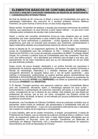 ELEMENTOS BÁSICOS DE CONTABILIDADE GERAL
APLICADOS À ANÁLISE E AVALIAÇÃO FINANCEIRA DE PROJETOS DE INVESTIMENTO.
1. CONSIDERAÇÕES INTRODUTÓRIAS

No final da década de 60, iniciou-se no Brasil o ensino da Contabilidade com apoio da
metodologia matemática. Seu precursor foi o saudoso professor Américo Matheus
Florentino, de quem tivemos a honra de ser um dos muitos seguidores.

Nesse sentido, há também de destacar a atuação das empresas americanas de auditoria
externa, que capacitavam os seus técnicos a partir desse método – no que eram muito
criticadas pelos contadores de escolas mais conservadoras.

Assim, o ensino dos conceitos introdutórios tornou-se mais amigável para os muitos
estudantes que eram apresentados a essa matéria pela primeira vez. Com isto, houve
profusão de novos admiradores e praticantes – muitos egressos de outras profissões
(engenheiros, para citar um exemplo mais concreto), que, finalmente, compreenderam a
lógica matemática adotada nos procedimentos básicos da ciência contábil.
Ainda na década de 70, um engenheiro agrônomo, Dr. Newton Tornaght, que ministrava
cursos de Contabilidade para não contadores no IAG – Instituto da Administração e
Gerência da PUC/RJ e nos cursos de extensão universitária da EBAP / Fundação Getúlio
Vargas, foi o primeiro a publicar livros de Contabilidade para não contadores. Para isso,
criou uma editora própria – tal a dificuldade que enfrentou para divulgar a sua obra, que,
pessoalmente, foi da maior importância para que eu me interessasse de vez por todas
por esta brilhante profissão.

Esses cursos, de pouca duração, destinados a um público formado por executivos e
profissionais de diversos segmentos profissionais, promoveram de maneira fulminante a
difusão da metodologia matemática e o imediato interesse pela ciência contábil,
conjugando elementos da equação básica com o uso de quatro quadrantes – para
clarificar e transparecer, graficamente, os quatros grandes grupos representativos das
ORIGENS E APLICAÇÕES DE RECURSOS. Do lado esquerdo ficavam os quadrantes de
aplicações de recursos (ATIVO mais DESPESAS) e do direito os quadrantes das origens
de recursos (PASSIVO mais RECEITAS).
O Dr Newton Tornaght escreveu seis pequenos cadernos sobre Contabilidade Básica
para não Contadores, difundindo, assim, a metodologia aplicada em seus cursos –
compreendendo a apresentação de exercícios resolvidos pari-passu e a formulação de
outros, consagrando de vez a eficácia do seu método, hoje adotado em todo Brasil por
professores de renome, que já era, em parte, consagrado nos Estados Unidos da
América do Norte. No Brasil, na época, só era adotado por poucos profissionais da classe
acadêmica convencional.
Atualmente, nas Faculdades de Ciências Contábeis, torna-se prazeroso constatar que os
estudantes, recém-vindos do vestibular, são apresentados à contabilidade vista sob um
foco de conceitos matemáticos – o que cria uma expectativa estimulante para o estudante
não iniciado em matéria de tal magnitude e complexidade.
O nosso trabalho, além de ter caráter introdutório, é dirigido, principalmente, à classe de
Profissionais de Projetos, que se ressente da ausência conceitual sobre a matéria e, mais
ainda, de experiência prática de como fazer e tratar determinadas dificuldades que se
lhes apresentam no dia-a-dia, como por exemplo: “transformar um Balancete de
Verificação em Balanço Patrimonial, com o levantamento concomitante do respectivo
Demonstrativo da Conta de Resultados do Período”.


                                                                                          8
 