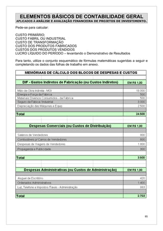 ELEMENTOS BÁSICOS DE CONTABILIDADE GERAL
APLICADOS À ANÁLISE E AVALIAÇÃO FINANCEIRA DE PROJETOS DE INVESTIMENTO.

Pede-se para calcular:

CUSTO PRIMÁRIO;
CUSTO FABRIL OU INDUSTRIAL
CUSTO DE TRANSFORMAÇÃO
CUSTO DOS PRODUTOS FABRICADOS
CUSTOS DOS PRODUTOS VENDIDOS
LUCRO LÍQUIDO DO PERÍODO – levantando o Demonstrativo de Resultados

Para tanto, utilize o conjunto esquemático de fórmulas matemáticas sugeridas a seguir e
completando os dados das folhas de trabalho em anexo.




                                                                                     85
 