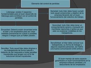 Elemento del control de perdidas
Sinceridad: Debería existir sinceridad entre
el líder y los empleados para así crear
medidas preventivas en cuanto a posibles
riesgos o riesgos que ya hallan pasado .
Liderazgo: existen 5 aspectos
fundamentales para el buen desarrollo de
liderazgo para contribuir con el control de
perdidas.
Seriedad: todo líder debe hacer cumplir
todo aquel compromiso y objetivo de la
empresa llevando así un buen
funcionamiento del colectivo de trabajo.
Sencillez: Todo aquel líder debe dirigirse a
los trabajadores de forma natural y
tratando de dar respuesta a todas aquellas
inquietudes que tengan con el fin de
solucionar dichas inquietudes.
Serenidad: todo líder debe tener un
comportamiento sereno y tranquilo sin
manifestar reproches ni gritos ya que
esto va ocasionar molestias en los
trabajadores.
Sensibilidad: el líder debe conocer sus
trabajadores, su forma de trabajar y
algunos aspectos personas, así habrá
una buena comunicación entre ambos.
El buen manejo de estos aspecto
garantizara un buen funcionamiento en la
empresa evitando perdidas y el
descontento de los empleados.
 