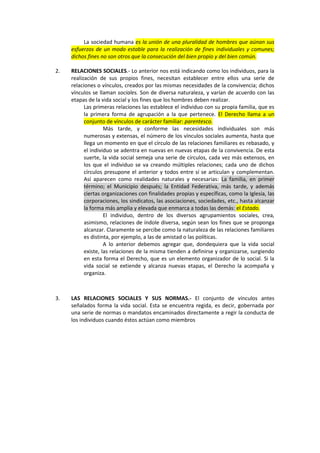 La sociedad humana es la unión de una pluralidad de hombres que aúnan sus
esfuerzos de un modo estable para la realización de fines individuales y comunes;
dichos fines no son otros que la consecución del bien propio y del bien común.
2. RELACIONES SOCIALES.- Lo anterior nos está indicando como los individuos, para la
realización de sus propios fines, necesitan establecer entre ellos una serie de
relaciones o vínculos, creados por las mismas necesidades de la convivencia; dichos
vínculos se llaman sociales. Son de diversa naturaleza, y varían de acuerdo con las
etapas de la vida social y los fines que los hombres deben realizar.
Las primeras relaciones las establece el individuo con su propia familia, que es
la primera forma de agrupación a la que pertenece. El Derecho llama a un
conjunto de vínculos de carácter familiar: parentesco.
Más tarde, y conforme las necesidades individuales son más
numerosas y extensas, el número de los vínculos sociales aumenta, hasta que
llega un momento en que el círculo de las relaciones familiares es rebasado, y
el individuo se adentra en nuevas en nuevas etapas de la convivencia. De esta
suerte, la vida social semeja una serie de círculos, cada vez más extensos, en
los que el individuo se va creando múltiples relaciones; cada uno de dichos
círculos presupone el anterior y todos entre sí se articulan y complementan.
Así aparecen como realidades naturales y necesarias: La familia, en primer
término; el Municipio después; la Entidad Federativa, más tarde, y además
ciertas organizaciones con finalidades propias y específicas, como la Iglesia, las
corporaciones, los sindicatos, las asociaciones, sociedades, etc., hasta alcanzar
la forma más amplia y elevada que enmarca a todas las demás: el Estado.
El individuo, dentro de los diversos agrupamientos sociales, crea,
asimismo, relaciones de índole diversa, según sean los fines que se proponga
alcanzar. Claramente se percibe como la naturaleza de las relaciones familiares
es distinta, por ejemplo, a las de amistad o las políticas.
A lo anterior debemos agregar que, dondequiera que la vida social
existe, las relaciones de la misma tienden a definirse y organizarse, surgiendo
en esta forma el Derecho, que es un elemento organizador de lo social. Si la
vida social se extiende y alcanza nuevas etapas, el Derecho la acompaña y
organiza.
3. LAS RELACIONES SOCIALES Y SUS NORMAS.- El conjunto de vínculos antes
señalados forma la vida social. Esta se encuentra regida, es decir, gobernada por
una serie de normas o mandatos encaminados directamente a regir la conducta de
los individuos cuando éstos actúan como miembros
 