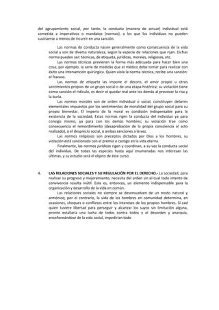 del agrupamiento social, por tanto, la conducta (manera de actuar) individual está
sometida a imperativos o mandatos (normas), a los que los individuos no pueden
sustraerse a menos de incurrir en una sanción.
Las normas de conducta nacen generalmente como consecuencia de la vida
social y son de diversa naturaleza, según la especie de relaciones que rijan. Dichas
norma pueden ser: técnicas, de etiqueta, jurídicas, morales, religiosas, etc.
Las normas técnicas previenen la forma más adecuada para hacer bien una
cosa; por ejemplo, la serie de medidas que el médico debe tomar para realizar con
éxito una intervención quirúrgica. Quien viola la norma técnica, recibe una sanción:
el fracaso.
Las normas de etiqueta las impone el decoro, el amor propio u otros
sentimientos propios de un grupo social o de una etapa histórica; su violación tiene
como sanción el ridículo, es decir el quedar mal ante los demás al provocar la risa y
la burla.
Las normas morales son de orden individual o social, constituyen deberes
elementales impuestos por los sentimientos de moralidad del grupo social para su
propio bienestar. El imperio de la moral es condición indispensable para la
existencia de la sociedad, Estas normas rigen la conducta del individuo ya para
consigo mismo, ya para con los demás hombres; su violación trae como
consecuencia el remordimiento (desaprobación de la propia consciencia al acto
realizado), o el desprecio social, o ambas sanciones a la vez.
Las normas religiosas son preceptos dictados por Dios a los hombres, su
violación está sancionada con el premio o castigo en la vida eterna.
Finalmente, las normas jurídicas rigen y coordinan, a su vez la conducta social
del individuo. De todas las especies hasta aquí enumeradas nos interesan las
últimas, y su estudio será el objeto de éste curso.
4. LAS RELACIONES SOCIALES Y SU REGULACIÓN POR EL DERECHO.- La sociedad, para
realizar su progreso y mejoramiento, necesita del orden sin el cual todo intento de
convivencia resulta inútil. Este es, entonces, un elemento indispensable para la
organización y desarrollo de la vida en común.
Las relaciones sociales no siempre se desenvuelven de un modo natural y
armónico; por el contrario, la vida de los hombres en comunidad determina, en
ocasiones, choques o conflictos entre los intereses de los propios hombres. Si cad
quien tuviere libertad para perseguir y alcanzar los suyos sin limitación alguna,
pronto estallaría una lucha de todos contra todos y el desorden y anarquía,
enseñoreándose de la vida social, impedirían todo
 